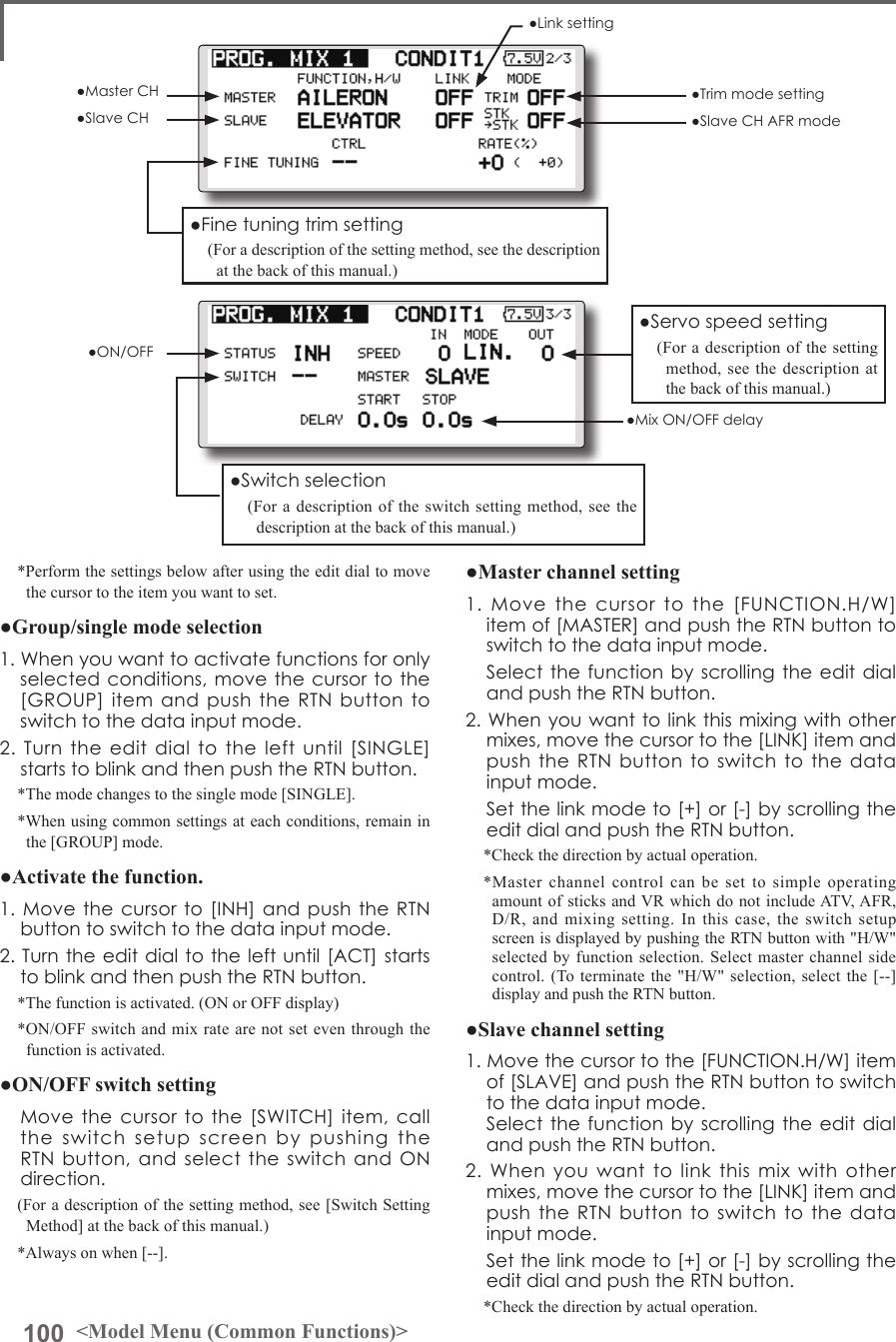 100 &lt;Model Menu (Common Functions)&gt;*Perform the settings below after using the edit dial to move the cursor to the item you want to set.●Group/single mode selection1.Whenyouwanttoactivatefunctionsforonlyselectedconditions,movethecursortothe[GROUP]itemandpushtheRTNbuttontoswitchtothedatainputmode.2.Turntheeditdialtotheleftuntil[SINGLE]startstoblinkandthenpushtheRTNbutton.*The mode changes to the single mode [SINGLE].*When using common settings at each conditions, remain in the [GROUP] mode.●Activate the function.1.Movethecursorto[INH]andpushtheRTNbuttontoswitchtothedatainputmode.2.Turntheeditdialtotheleftuntil[ACT]startstoblinkandthenpushtheRTNbutton.*The function is activated. (ON or OFF display)*ON/OFF switch and mix rate are not set even through the function is activated.●ON/OFF switch setting Movethecursortothe[SWITCH]item,calltheswitchsetupscreenbypushingtheRTNbutton,andselecttheswitchandONdirection.(For a description of the setting method, see [Switch Setting Method] at the back of this manual.)*Always on when [--].●Master channel setting1.Movethecursortothe[FUNCTION.H/W]itemof[MASTER]andpushtheRTNbuttontoswitchtothedatainputmode. SelectthefunctionbyscrollingtheeditdialandpushtheRTNbutton.2.Whenyouwanttolinkthismixingwithothermixes,movethecursortothe[LINK]itemandpushtheRTNbuttontoswitchtothedatainputmode. Setthelinkmodeto[+]or[-]byscrollingtheeditdialandpushtheRTNbutton.*Check the direction by actual operation.*Master channel control can be set to simple operating amount of sticks and VR which do not include ATV, AFR, D/R, and mixing setting. In this case, the switch setup screen is displayed by pushing the RTN button with &quot;H/W&quot; selected by function selection. Select master channel side control. (To terminate the &quot;H/W&quot; selection, select the [--] display and push the RTN button.●Slave channel setting1.Movethecursortothe[FUNCTION.H/W]itemof[SLAVE]andpushtheRTNbuttontoswitchtothedatainputmode. SelectthefunctionbyscrollingtheeditdialandpushtheRTNbutton.2.Whenyouwanttolinkthismixwithothermixes,movethecursortothe[LINK]itemandpushtheRTNbuttontoswitchtothedatainputmode. Setthelinkmodeto[+]or[-]byscrollingtheeditdialandpushtheRTNbutton.*Check the direction by actual operation.●Servospeedsetting(For a description of the setting method, see the description at the back of this manual.)●Switchselection(For a description of the switch setting method, see the description at the back of this manual.)●Finetuningtrimsetting(For a description of the setting method, see the description at the back of this manual.)●Linksetting●MasterCH●SlaveCH●Trimmodesetting●SlaveCHAFRmode●ON/OFF●MixON/OFFdelay