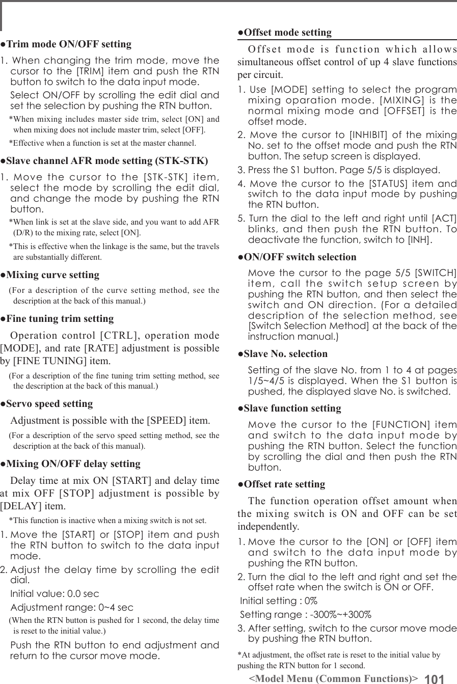 101&lt;Model Menu (Common Functions)&gt;●Offset mode settingOffset mode is function which allows simultaneous offset control of up 4 slave functions per circuit.1.Use[MODE]settingtoselecttheprogrammixingoparationmode.[MIXING]isthenormalmixingmodeand[OFFSET]istheoffsetmode.2.Movethecursorto[INHIBIT]ofthemixingNo.settotheoffsetmodeandpushtheRTNbutton.Thesetupscreenisdisplayed.3.PresstheS1button.Page5/5isdisplayed.4.Movethecursortothe[STATUS]itemandswitchtothedatainputmodebypushingtheRTNbutton.5.Turnthedialtotheleftandrightuntil[ACT]blinks,andthenpushtheRTNbutton.Todeactivatethefunction,switchto[INH].●ON/OFF switch selection Movethecursortothepage5/5[SWITCH]item,calltheswitchsetupscreenbypushingtheRTNbutton,andthenselecttheswitchandONdirection.(Foradetaileddescriptionoftheselectionmethod,see[SwitchSelectionMethod]atthebackoftheinstructionmanual.)●Slave No. selection SettingoftheslaveNo.from1to4atpages1/5~4/5isdisplayed.WhentheS1buttonispushed,thedisplayedslaveNo.isswitched.●Slave function setting Movethecursortothe[FUNCTION]itemandswitchtothedatainputmodebypushingtheRTNbutton.SelectthefunctionbyscrollingthedialandthenpushtheRTNbutton.●Offset rate settingThe function operation offset amount when the mixing switch is ON and OFF can be set independently.1.Movethecursortothe[ON]or[OFF]itemandswitchtothedatainputmodebypushingtheRTNbutton.2.TurnthedialtotheleftandrightandsettheoffsetratewhentheswitchisONorOFF.Initialsetting:0%Settingrange:-300%~+300%3.Aftersetting,switchtothecursormovemodebypushingtheRTNbutton.*At adjustment, the offset rate is reset to the initial value by pushing the RTN button for 1 second.●Trim mode ON/OFF setting1.Whenchangingthetrimmode,movethecursortothe[TRIM]itemandpushtheRTNbuttontoswitchtothedatainputmode. SelectON/OFFbyscrollingtheeditdialandsettheselectionbypushingtheRTNbutton.*When mixing includes master side trim, select [ON] and when mixing does not include master trim, select [OFF].*Effective when a function is set at the master channel.●Slave channel AFR mode setting (STK-STK)1.Movethecursortothe[STK-STK]item,selectthemodebyscrollingtheeditdial,andchangethemodebypushingtheRTNbutton.*When link is set at the slave side, and you want to add AFR (D/R) to the mixing rate, select [ON].*This is effective when the linkage is the same, but the travels are substantially different.●Mixing curve setting(For a description of the curve setting method, see the description at the back of this manual.)●Fine tuning trim settingOperation control [CTRL], operation mode [MODE], and rate [RATE] adjustment is possible by [FINE TUNING] item.(For a description of the ne tuning trim setting method, see the description at the back of this manual.)●Servo speed settingAdjustment is possible with the [SPEED] item.(For a description of the servo speed setting method, see the description at the back of this manual).●Mixing ON/OFF delay settingDelay time at mix ON [START] and delay time at mix OFF [STOP] adjustment is possible by [DELAY] item.*This function is inactive when a mixing switch is not set.1.Movethe[START]or[STOP]itemandpushtheRTNbuttontoswitchtothedatainputmode.2.Adjustthedelaytimebyscrollingtheeditdial. Initialvalue:0.0sec Adjustmentrange:0~4sec(When the RTN button is pushed for 1 second, the delay time is reset to the initial value.) PushtheRTNbuttontoendadjustmentandreturntothecursormovemode.