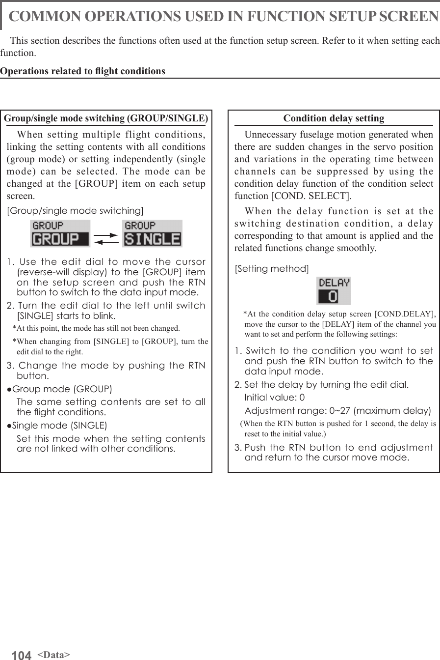 104 &lt;Data&gt;This section describes the functions often used at the function setup screen. Refer to it when setting each function.Operations related to ight conditionsCOMMON OPERATIONS USED IN FUNCTION SETUP SCREENGroup/single mode switching (GROUP/SINGLE)When setting multiple flight conditions, linking the setting contents with all conditions (group mode) or setting independently (single mode) can be selected. The mode can be changed at the [GROUP] item on each setup screen.[Group/single mode switching]1. Use the edit dial to move the cursor (reverse-will display) to the [GROUP] item on the setup screen and push the RTN button to switch to the data input mode.2. Turn the edit dial to the left until switch [SINGLE] starts to blink.*At this point, the mode has still not been changed.*When changing from [SINGLE] to [GROUP], turn the edit dial to the right.3. Change the mode by pushing the RTN button.●Group mode (GROUP)  The same setting contents are set to all the ight conditions.●Single mode (SINGLE)  Set this mode when the setting contents are not linked with other conditions.Condition delay settingUnnecessary fuselage motion generated when there are sudden changes in the servo position and variations in the operating time between channels can be suppressed by using the condition delay function of the condition select function [COND. SELECT].When the delay function is set at the switching destination condition, a delay corresponding to that amount is applied and the related functions change smoothly.[Setting method] *At the condition delay setup screen [COND.DELAY], move the cursor to the [DELAY] item of the channel you want to set and perform the following settings:1. Switch to the condition you want to set and push the RTN button to switch to the data input mode.2. Set the delay by turning the edit dial.  Initial value: 0  Adjustment range: 0~27 (maximum delay)(When the RTN button is pushed for 1 second, the delay is reset to the initial value.)3. Push the RTN button to end adjustment and return to the cursor move mode.