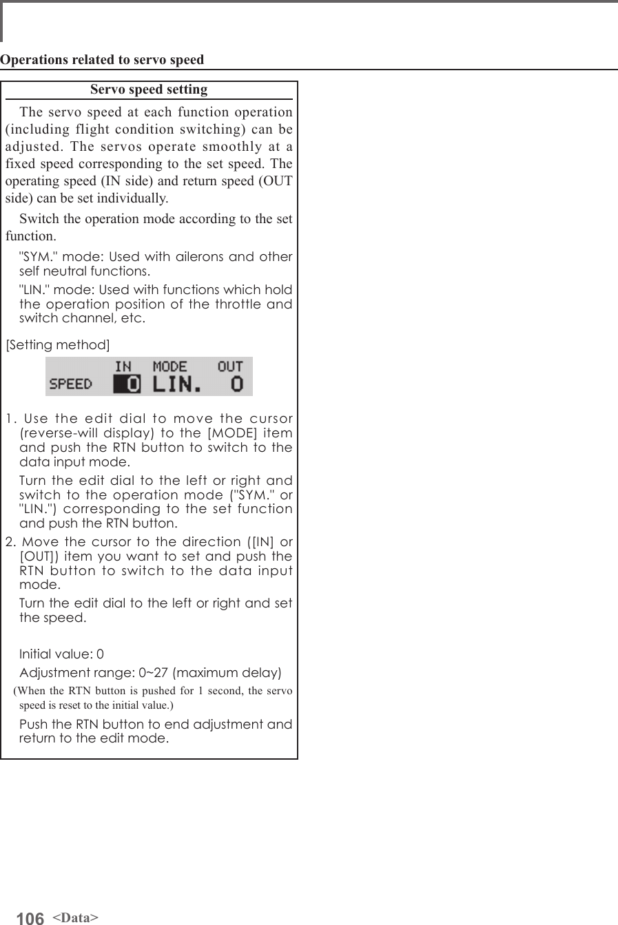 106 &lt;Data&gt;Operations related to servo speedServo speed settingThe servo speed at each function operation (including flight condition switching) can be adjusted. The servos operate smoothly at a fixed speed corresponding to the set speed. The operating speed (IN side) and return speed (OUT side) can be set individually.Switch the operation mode according to the set function.  &quot;SYM.&quot; mode: Used with ailerons and other self neutral functions.  &quot;LIN.&quot; mode: Used with functions which hold the operation position of the throttle and switch channel, etc.[Setting method]1. Use the edit dial to move the cursor (reverse-will display) to the [MODE] item and push the RTN button to switch to the data input mode.  Turn the edit dial to the left or right and switch to the operation mode (&quot;SYM.&quot; or &quot;LIN.&quot;) corresponding to the set function and push the RTN button.2. Move the cursor to the direction ([IN] or [OUT]) item you want to set and push the RTN button to switch to the data input mode.  Turn the edit dial to the left or right and set the speed.  Initial value: 0  Adjustment range: 0~27 (maximum delay)(When the RTN button is pushed for 1 second, the servo speed is reset to the initial value.)  Push the RTN button to end adjustment and return to the edit mode.