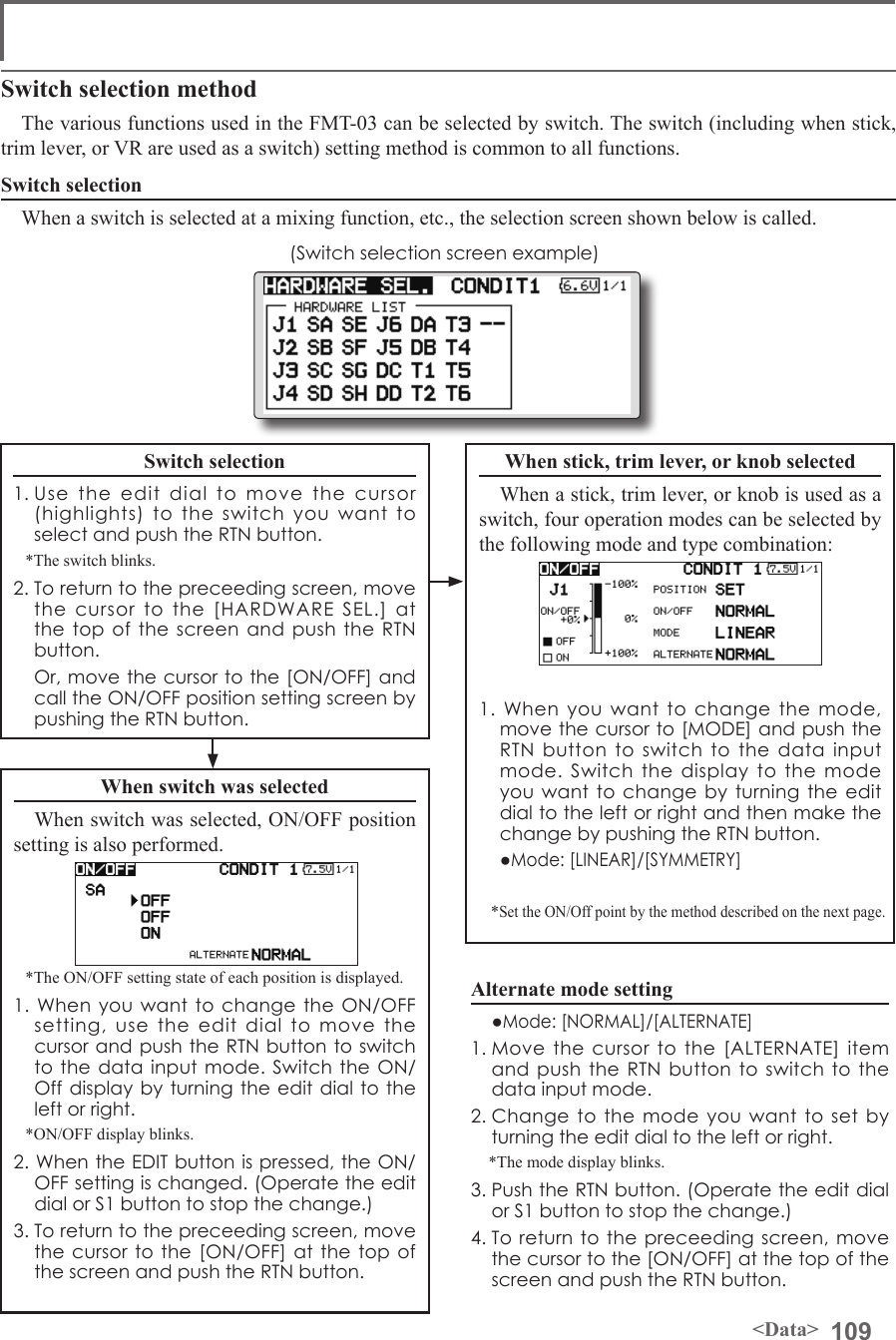 109&lt;Data&gt;Switch selection methodThe various functions used in the FMT-03 can be selected by switch. The switch (including when stick, trim lever, or VR are used as a switch) setting method is common to all functions.Switch selectionWhen a switch is selected at a mixing function, etc., the selection screen shown below is called.(Switch selection screen example)When switch was selectedWhen switch was selected, ON/OFF position setting is also performed.*The ON/OFF setting state of each position is displayed.1. When you want to change the ON/OFF setting, use the edit dial to move the cursor and push the RTN button to switch to the data input mode. Switch the ON/Off display by turning the edit dial to the left or right.*ON/OFF display blinks.2. When the EDIT button is pressed, the ON/OFF setting is changed. (Operate the edit dial or S1 button to stop the change.)3. To return to the preceeding screen, move the cursor to the [ON/OFF] at the top of the screen and push the RTN button.When stick, trim lever, or knob selectedWhen a stick, trim lever, or knob is used as a switch, four operation modes can be selected by the following mode and type combination:1. When you want to change the mode, move the cursor to [MODE] and push the RTN button to switch to the data input mode. Switch the display to the mode you want to change by turning the edit dial to the left or right and then make the change by pushing the RTN button.  ●Mode: [LINEAR]/[SYMMETRY]*Set the ON/Off point by the method described on the next page.Switch selection1. Use the edit dial to move the cursor (highlights) to the switch you want to select and push the RTN button.*The switch blinks.2. To return to the preceeding screen, move the cursor to the [HARDWARE SEL.] at the top of the screen and push the RTN button.  Or, move the cursor to the [ON/OFF] and call the ON/OFF position setting screen by pushing the RTN button.Alternate mode setting  ●Mode: [NORMAL]/[ALTERNATE]1. Move the cursor to the [ALTERNATE] item and push the RTN button to switch to the data input mode. 2. Change to the mode you want to set by turning the edit dial to the left or right.*The mode display blinks.3. Push the RTN button. (Operate the edit dial or S1 button to stop the change.)4. To return to the preceeding screen, move the cursor to the [ON/OFF] at the top of the screen and push the RTN button.