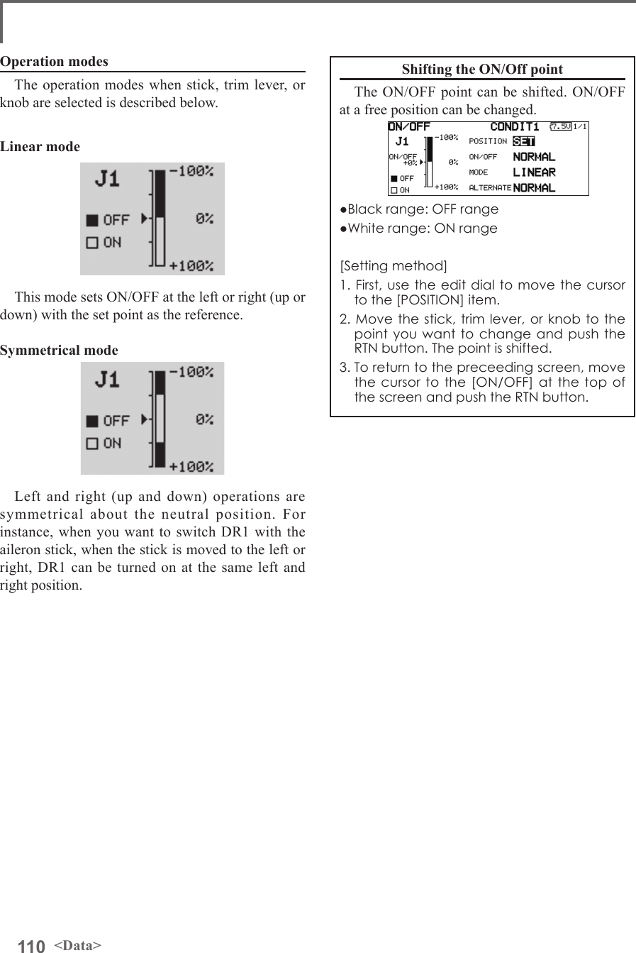 110 &lt;Data&gt;Operation modesThe operation modes when stick, trim lever, or knob are selected is described below. Linear modeThis mode sets ON/OFF at the left or right (up or down) with the set point as the reference. Symmetrical modeLeft and right (up and down) operations are symmetrical about the neutral position. For instance, when you want to switch DR1 with the aileron stick, when the stick is moved to the left or right, DR1 can be turned on at the same left and right position.Shifting the ON/Off pointThe ON/OFF point can be shifted. ON/OFF at a free position can be changed.●Black range: OFF range●White range: ON range[Setting method]1. First, use the edit dial to move the cursor  to the [POSITION] item.2. Move the stick, trim lever, or knob to the point you want to change and push the RTN button. The point is shifted.3. To return to the preceeding screen, move the cursor to the [ON/OFF] at the top of the screen and push the RTN button.