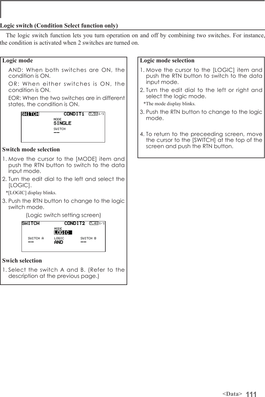 111&lt;Data&gt;Logic mode  AND: When both switches are ON, the condition is ON.  OR: When either switches is ON, the condition is ON.  EOR: When the two switches are in different states, the condition is ON.Switch mode selection1. Move the cursor to the [MODE] item and push the RTN button to switch to the data input mode. 2. Turn the edit dial to the left and select the [LOGIC].*[LOGIC] display blinks.3. Push the RTN button to change to the logic switch mode.(Logic switch setting screen)Swich selection1. Select the switch A and B. (Refer to the description at the previous page.)Logic mode selection1. Move the cursor to the [LOGIC] item and push the RTN button to switch to the data input mode. 2. Turn the edit dial to the left or right and select the logic mode.*The mode display blinks.3. Push the RTN button to change to the logic mode.4. To return to the preceeding screen, move the cursor to the [SWITCH] at the top of the screen and push the RTN button.Logic switch (Condition Select function only)The logic switch function lets you turn operation on and off by combining two switches. For instance, the condition is activated when 2 switches are turned on.