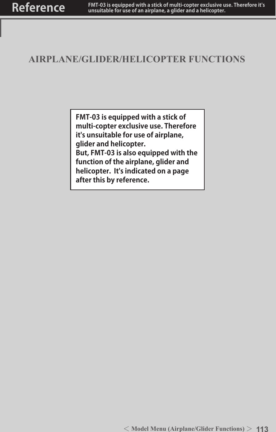 113＜Model Menu (Airplane/Glider Functions) ＞Reference FMT-03 is equipped with a stick of multi-copter exclusive use. Therefore it&apos;s unsuitable for use of an airplane, a glider and a helicopter.AIRPLANE/GLIDER/HELICOPTER FUNCTIONSFMT-03 is equipped with a stick of multi-copter exclusive use. Therefore it&apos;s unsuitable for use of airplane,  glider and helicopter.But, FMT-03 is also equipped with the function of the airplane, glider and helicopter.  It&apos;s indicated on a page after this by reference.