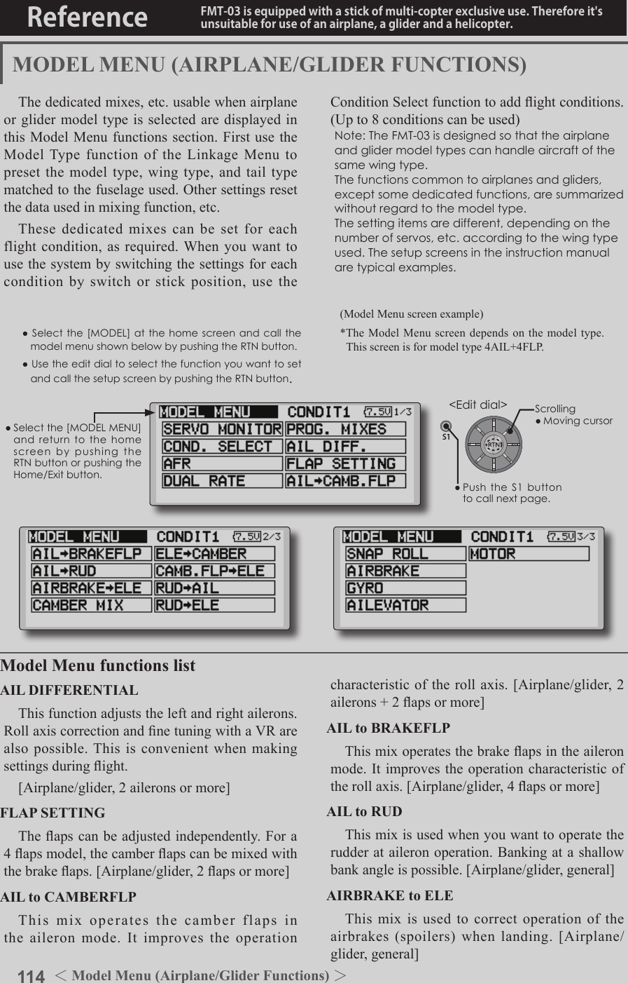 114 ＜Model Menu (Airplane/Glider Functions) ＞Reference FMT-03 is equipped with a stick of multi-copter exclusive use. Therefore it&apos;s unsuitable for use of an airplane, a glider and a helicopter.●Selectthe[MODELMENU]andreturnto the homescreenbypushingtheRTNbuttonorpushingtheHome/Exitbutton.MODEL MENU (AIRPLANE/GLIDER FUNCTIONS)The dedicated mixes, etc. usable when airplane or glider model type is selected are displayed in this Model Menu functions section. First use the Model Type function of the Linkage Menu to preset the model type, wing type, and tail type matched to the fuselage used. Other settings reset the data used in mixing function, etc.These dedicated mixes can be set for each flight condition, as required. When you want to use the system by switching the settings for each condition by switch or stick position, use the Condition Select function to add ight conditions. (Up to 8 conditions can be used)Note:TheFMT-03isdesignedsothattheairplaneandglidermodeltypescanhandleaircraftofthesamewingtype.Thefunctionscommontoairplanesandgliders,exceptsomededicatedfunctions,aresummarizedwithoutregardtothemodeltype.Thesettingitemsaredifferent,dependingonthenumberofservos,etc.accordingtothewingtypeused.Thesetupscreensintheinstructionmanualaretypicalexamples.Model Menu functions listAIL DIFFERENTIALThis function adjusts the left and right ailerons. Roll axis correction and ne tuning with a VR are also possible. This is convenient when making settings during ight.[Airplane/glider, 2 ailerons or more]FLAP SETTINGThe aps can be adjusted independently. For a 4 aps model, the camber aps can be mixed with the brake aps. [Airplane/glider, 2 aps or more]AIL to CAMBERFLPThis mix operates the camber flaps in the aileron mode. It improves the operation characteristic of the roll axis. [Airplane/glider, 2 ailerons + 2 aps or more]AIL to BRAKEFLPThis mix operates the brake aps in the aileron mode. It improves the operation characteristic of the roll axis. [Airplane/glider, 4 aps or more]AIL to RUDThis mix is used when you want to operate the rudder at aileron operation. Banking at a shallow bank angle is possible. [Airplane/glider, general]AIRBRAKE to ELEThis mix is used to correct operation of the airbrakes (spoilers) when landing. [Airplane/glider, general](Model Menu screen example)*The Model Menu screen depends on the model type. This screen is for model type 4AIL+4FLP.●Selectthe [MODEL] atthehomescreenandcallthemodelmenushownbelowbypushingtheRTNbutton.●UsetheeditdialtoselectthefunctionyouwanttosetandcallthesetupscreenbypushingtheRTNbutton.S1&lt;Editdial&gt;●PushtheS1 buttontocallnextpage. Scrolling●Movingcursor