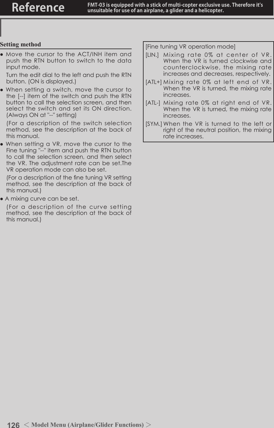 126 ＜Model Menu (Airplane/Glider Functions) ＞Reference FMT-03 is equipped with a stick of multi-copter exclusive use. Therefore it&apos;s unsuitable for use of an airplane, a glider and a helicopter.Setting method●MovethecursortotheACT/INHitemandpushtheRTNbuttontoswitchtothedatainputmode. TurntheeditdialtotheleftandpushtheRTNbutton.(ONisdisplayed.)●Whensettingaswitch,movethecursortothe[--]itemoftheswitchandpushtheRTNbuttontocalltheselectionscreen,andthenselecttheswitchandsetitsONdirection.(AlwaysONat&quot;--&quot;setting) (Foradescriptionoftheswitchselectionmethod,seethedescriptionatthebackofthismanual.●WhensettingaVR,movethecursortotheFinetuning&quot;--&quot;itemandpushtheRTNbuttontocalltheselectionscreen,andthenselecttheVR.Theadjustmentratecanbeset.TheVRoperationmodecanalsobeset. (ForadescriptionofthenetuningVRsettingmethod,seethedescriptionatthebackofthismanual.)●Amixingcurvecanbeset. (Foradescriptionofthecurvesettingmethod,seethedescriptionatthebackofthismanual.)[FinetuningVRoperationmode][LIN.] Mixingrate0%atcenterofVR.WhentheVRisturnedclockwiseandcounterclockwise,themixingrateincreasesanddecreases,respectively.[ATL+]Mixingrate0%atleftendofVR.WhentheVRisturned,themixingrateincreases.[ATL-] Mixingrate0%atrightendof VR.WhentheVRisturned,themixingrateincreases.[SYM.]WhentheVRisturnedtotheleftorrightoftheneutralposition,themixingrateincreases.
