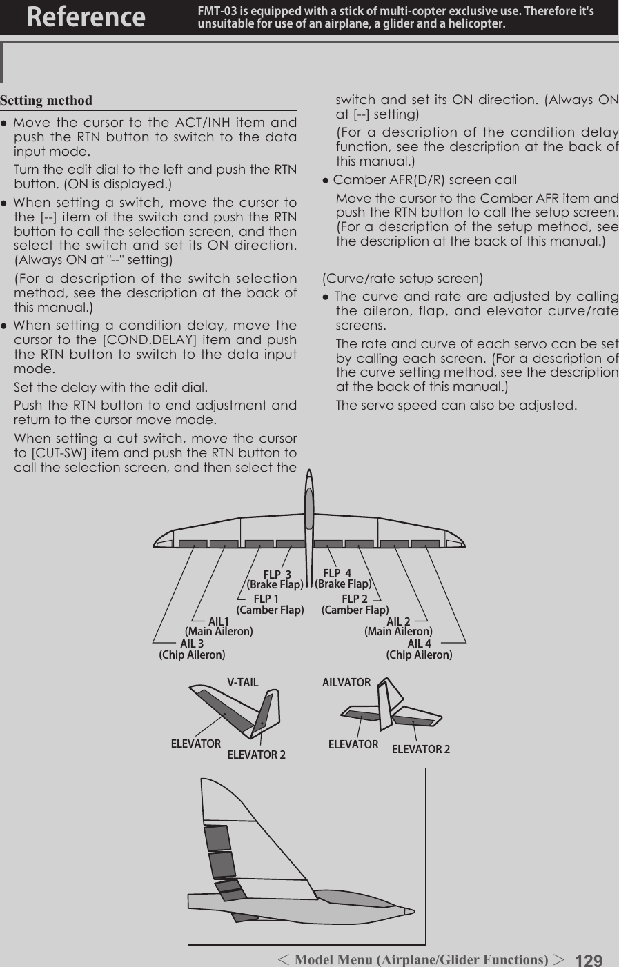 129＜Model Menu (Airplane/Glider Functions) ＞Reference FMT-03 is equipped with a stick of multi-copter exclusive use. Therefore it&apos;s unsuitable for use of an airplane, a glider and a helicopter.AIL 3(Chip Aileron) AIL 4(Chip Aileron)AIL1(Main Aileron) AIL 2(Main Aileron)FLP 2(Camber Flap)FLP 1(Camber Flap)ELEVATOR ELEVATOR 2V-TAILELEVATOR ELEVATOR 2AILVATORFLP  3(Brake Flap) FLP  4(Brake Flap)Setting method●MovethecursortotheACT/INHitemandpushtheRTNbuttontoswitchtothedatainputmode. TurntheeditdialtotheleftandpushtheRTNbutton.(ONisdisplayed.)●Whensettingaswitch,movethecursortothe[--]itemoftheswitchandpushtheRTNbuttontocalltheselectionscreen,andthenselecttheswitchandsetitsONdirection.(AlwaysONat&quot;--&quot;setting) (Foradescriptionoftheswitchselectionmethod,seethedescriptionatthebackofthismanual.)●Whensettingaconditiondelay,movethecursortothe[COND.DELAY]itemandpushtheRTNbuttontoswitchtothedatainputmode. Setthedelaywiththeeditdial. PushtheRTNbuttontoendadjustmentandreturntothecursormovemode. Whensettingacutswitch,movethecursorto[CUT-SW]itemandpushtheRTNbuttontocalltheselectionscreen,andthenselecttheswitchandsetitsONdirection.(AlwaysONat[--]setting) (Foradescriptionoftheconditiondelayfunction,seethedescription atthebackofthismanual.)●CamberAFR(D/R)screencall MovethecursortotheCamberAFRitemandpushtheRTNbuttontocallthesetupscreen.(Foradescriptionofthesetupmethod,seethedescriptionatthebackofthismanual.)(Curve/ratesetupscreen)●Thecurveandrateareadjustedbycallingtheaileron,flap,andelevatorcurve/ratescreens. Therateandcurveofeachservocanbesetbycallingeachscreen.(Foradescriptionofthecurvesettingmethod,seethedescriptionatthebackofthismanual.) Theservospeedcanalsobeadjusted.