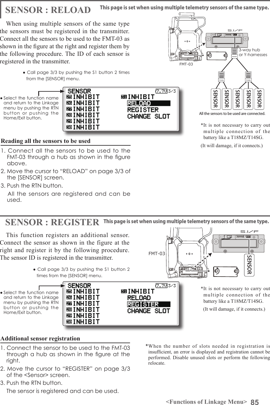 85&lt;Functions of Linkage Menu&gt;● Select the function name and return to the Linkage menu by pushing the RTN button  or  pushing  the Home/Exit button.● Call page 3/3 by  pushing  the  S1  button  2 times from the [SENSOR] menu.● Call page  3/3 by pushing  the  S1 button 2 times from the [SENSOR] menu.SENSOR : RELOADSENSOR : REGISTERThis page is set when using multiple telemetry sensors of the same type.This page is set when using multiple telemetry sensors of the same type.When using multiple sensors of the same type the sensors must be registered in the transmitter. Connect all the sensors to be used to the FMT-03 as shown in the gure at the right and register them by the following procedure. The ID of each sensor is registered in the transmitter.This function registers an additional sensor. Connect the sensor as shown in the figure at the right and register it by the following procedure. The sensor ID is registered in the transmitter.All the sensors to be used are connected. SENSORSENSOR3-way hub or Y-harnessesSENSORSENSORSENSORFMT-03FMT-03SENSORReading all the sensors to be used1. Connect  all  the  sensors  to be  used  to the FMT-03 through a hub as shown in the gure above.2. Move the cursor to “RELOAD” on page 3/3 of the [SENSOR] screen.3. Push the RTN button.      All  the  sensors  are  registered and  can  be used.Additional sensor registration1. Connect the sensor to be used to the FMT-03 through a  hub as shown in the  gure at the right.2. Move the cursor to “REGISTER” on page 3/3 of the &lt;Sensor&gt; screen.3. Push the RTN button.    The sensor is registered and can be used.*When the number of slots needed in registration is insufcient, an error is displayed and registration cannot be performed. Disable unused slots or perform the following relocate.*It is not necessary to carry out multiple connection of the battery like a T18MZ/T14SG. (It will damage, if it connects.)*It is not necessary to carry out multiple connection of the battery like a T18MZ/T14SG.   (It will damage, if it connects.)● Select the function name and return to the Linkage menu by pushing the RTN button  or  pushing  the Home/Exit button.