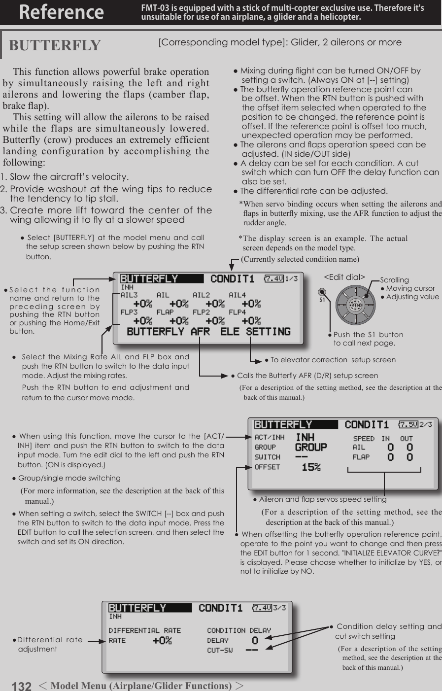 132 ＜Model Menu (Airplane/Glider Functions) ＞Reference FMT-03 is equipped with a stick of multi-copter exclusive use. Therefore it&apos;s unsuitable for use of an airplane, a glider and a helicopter.S1●SelectthefunctionnameandreturntotheprecedingscreenbypushingtheRTNbuttonorpushingtheHome/Exitbutton.&lt;Editdial&gt;BUTTERFLY [Correspondingmodeltype]:Glider,2aileronsormoreThis function allows powerful brake operation by simultaneously raising the left and right ailerons and lowering the flaps (camber flap, brake ap).This setting will allow the ailerons to be raised while the flaps are simultaneously lowered.  Butterfly (crow) produces an extremely efficient landing configuration by accomplishing the following: 1.Slowtheaircraft’svelocity.2.Providewashoutatthewingtipstoreducethetendencytotipstall.3.Createmorelifttowardthecenterofthewingallowingittoyataslowerspeed●MixingduringightcanbeturnedON/OFFbysettingaswitch.(AlwaysONat[--]setting)●Thebutteryoperationreferencepointcanbeoffset.WhentheRTNbuttonispushedwiththeoffsetitemselectedwhenoperatedtothepositiontobechanged,thereferencepointisoffset.Ifthereferencepointisoffsettoomuch,unexpectedoperationmaybeperformed.●Theaileronsandapsoperationspeedcanbeadjusted.(INside/OUTside)●Adelaycanbesetforeachcondition.AcutswitchwhichcanturnOFFthedelayfunctioncanalsobeset.●Thedifferentialratecanbeadjusted.*When servo binding occurs when setting the ailerons and aps in buttery mixing, use the AFR function to adjust the rudder angle.●Whenoffsettingthebutterflyoperationreferencepoint,operatetothepointyouwanttochangeandthenpresstheEDITbuttonfor1second.&quot;INITIALIZEELEVATORCURVE?&quot;isdisplayed.PleasechoosewhethertoinitializebyYES,ornottoinitializebyNO.●Differentialrateadjustment●Toelevatorcorrectionsetupscreen●CallstheButteryAFR(D/R)setupscreen(For a description of the setting method, see the description at the back of this manual.)●Aileronandapservosspeedsetting(For a description of the setting method, see the description at the back of this manual.)●Conditiondelaysetting andcutswitchsetting(For a description of the setting method, see the description at the back of this manual.)● Select the Mixing RateAIL and FLPbox andpushtheRTNbuttontoswitchtothedatainputmode.Adjustthemixingrates. PushtheRTNbutton to endadjustmentandreturntothecursormovemode.(Currently selected condition name)●Select[BUTTERFLY]atthemodelmenuandcallthesetupscreenshownbelowbypushingtheRTNbutton.*The display screen is an example. The actual screen depends on the model type.●Whenusingthis function,movethecursortothe[ACT/INH]itemandpushtheRTNbuttontoswitchtothedatainputmode.TurntheeditdialtotheleftandpushtheRTNbutton.(ONisdisplayed.)●Group/singlemodeswitching(For more information, see the description at the back of this manual.)●Whensettingaswitch,selecttheSWITCH[--]boxandpushtheRTNbuttontoswitchtothedatainputmode.PresstheEDITbuttontocalltheselectionscreen,andthenselecttheswitchandsetitsONdirection.Scrolling●Movingcursor●Adjustingvalue●PushtheS1 buttontocallnextpage. 