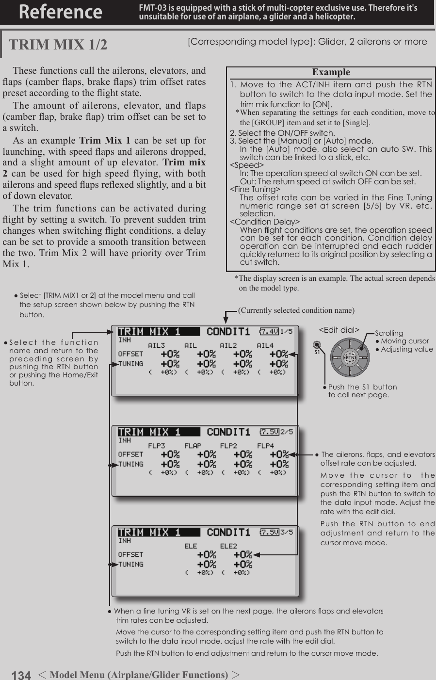 134 ＜Model Menu (Airplane/Glider Functions) ＞Reference FMT-03 is equipped with a stick of multi-copter exclusive use. Therefore it&apos;s unsuitable for use of an airplane, a glider and a helicopter.S1●SelectthefunctionnameandreturntotheprecedingscreenbypushingtheRTNbuttonorpushingtheHome/Exitbutton.&lt;Editdial&gt;TRIM MIX 1/2 [Correspondingmodeltype]:Glider,2aileronsormoreThese functions call the ailerons, elevators, and aps (camber aps, brake aps) trim offset rates preset according to the ight state. The amount of ailerons, elevator, and flaps (camber ap, brake ap) trim offset can be set to a switch.As an example Trim Mix 1 can be set up for launching, with speed aps and ailerons dropped, and a slight amount of up elevator. Trim mix 2 can be used for high speed flying, with both ailerons and speed aps reexed slightly, and a bit of down elevator. The trim functions can be activated during ight by setting a switch. To prevent sudden trim changes when switching ight conditions, a delay can be set to provide a smooth transition between the two. Trim Mix 2 will have priority over Trim Mix 1.●WhenanetuningVRissetonthenextpage,theaileronsapsandelevatorstrimratescanbeadjusted. MovethecursortothecorrespondingsettingitemandpushtheRTNbuttontoswitchtothedatainputmode.adjusttheratewiththeeditdial. PushtheRTNbuttontoendadjustmentandreturntothecursormovemode.●Theailerons,aps,andelevatorsoffsetratecanbeadjusted. MovethecursortothecorrespondingsettingitemandpushtheRTNbuttontoswitchtothedatainput mode. Adjusttheratewiththeeditdial. PushtheRTNbutton to endadjustmentand returntothecursormovemode.Example1.MovetotheACT/INHitemandpushtheRTNbuttontoswitchtothedatainputmode.Setthetrimmixfunctionto[ON].*When separating the settings for each condition, move to the [GROUP] item and set it to [Single].2.SelecttheON/OFFswitch.3.Selectthe[Manual]or[Auto]mode. Inthe[Auto]mode,alsoselectanautoSW.Thisswitchcanbelinkedtoastick,etc.&lt;Speed&gt; In:TheoperationspeedatswitchONcanbeset. Out:ThereturnspeedatswitchOFFcanbeset.&lt;FineTuning&gt; TheoffsetratecanbevariedintheFineTuningnumericrangesetatscreen[5/5]by VR,etc.selection.&lt;ConditionDelay&gt; Whenightconditionsareset,theoperationspeedcanbesetforeachcondition.Conditiondelayoperationcanbeinterruptedandeachrudderquicklyreturnedtoitsoriginalpositionbyselectingacutswitch.(Currently selected condition name)●Select[TRIMMIX1or2]atthemodelmenuandcallthesetupscreenshownbelowbypushingtheRTNbutton.*The display screen is an example. The actual screen depends on the model type.Scrolling●Movingcursor●Adjustingvalue●PushtheS1 buttontocallnextpage. 