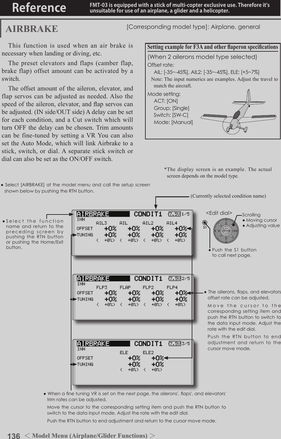 136 ＜Model Menu (Airplane/Glider Functions) ＞Reference FMT-03 is equipped with a stick of multi-copter exclusive use. Therefore it&apos;s unsuitable for use of an airplane, a glider and a helicopter.S1●SelectthefunctionnameandreturntotheprecedingscreenbypushingtheRTNbuttonorpushingtheHome/Exitbutton.&lt;Editdial&gt;AIRBRAKE [Correspondingmodeltype]:Airplane,generalThis function is used when an air brake is necessary when landing or diving, etc.The preset elevators and flaps (camber flap, brake flap) offset amount can be activated by a switch.The offset amount of the aileron, elevator, and flap servos can be adjusted as needed. Also the speed of the aileron, elevator, and ap servos can be adjusted. (IN side/OUT side) A delay can be set for each condition, and a Cut switch which will turn OFF the delay can be chosen. Trim amounts can be fine-tuned by setting a VR You can also set the Auto Mode, which will link Airbrake to a stick, switch, or dial. A separate stick switch or dial can also be set as the ON/OFF switch.Setting example for F3A and other aperon specications(When2aileronsmodeltypeselected)Offsetrate: AIL:[-35~-45%],AIL2:[-35~-45%],ELE:[+5~7%]Note: The input numerics are examples. Adjust the travel to match the aircraft.Modesetting: ACT:[ON] Group:[Single] Switch:[SW-C] Mode:[Manual]●WhenanetuningVRissetonthenextpage,theailerons&apos;,aps&apos;,andelevators&apos;trimratescanbeadjusted. Movethecursor to thecorrespondingsettingitemandpushtheRTNbuttontoswitchtothedatainputmode.Adjusttheratewiththeeditdial. PushtheRTNbuttontoendadjustmentandreturntothecursormovemode.●Theailerons,aps,andelevatorsoffsetratecanbeadjusted. Movethecursor to thecorrespondingsettingitemandpushthe RTNbuttontoswitchtothedatainputmode.Adjusttheratewiththeeditdial. PushtheRTNbuttonto endadjustmentandreturntothecursormovemode.(Currently selected condition name)●Select[AIRBRAKE] atthemodelmenuandcallthesetupscreenshownbelowbypushingtheRTNbutton.*The display screen is an example. The actual screen depends on the model type.Scrolling●Movingcursor●Adjustingvalue●PushtheS1 buttontocallnextpage. 