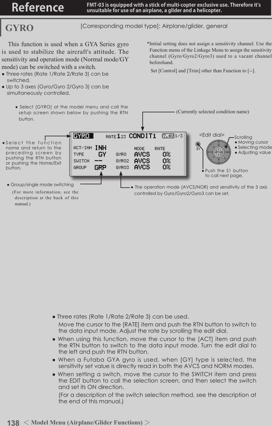 138 ＜Model Menu (Airplane/Glider Functions) ＞Reference FMT-03 is equipped with a stick of multi-copter exclusive use. Therefore it&apos;s unsuitable for use of an airplane, a glider and a helicopter.S1●SelectthefunctionnameandreturntotheprecedingscreenbypushingtheRTNbuttonorpushingtheHome/Exitbutton.&lt;Editdial&gt;GYRO [Correspondingmodeltype]:Airplane/glider,generalThis function is used when a GYA Series gyro is used to stabilize the aircraft&apos;s attitude. The sensitivity and operation mode (Normal mode/GY mode) can be switched with a switch.●Threerates(Rate1/Rate2/Rate3)canbeswitched.●Upto3axes(Gyro/Gyro2/Gyro3)canbesimultaneouslycontrolled.*Initial setting does not assign a sensitivity channel. Use the Function menu of the Linkage Menu to assign the sensitivity channel  (Gyro/Gyro2/Gyro3)  used  to  a  vacant  channel beforehand.   Set [Control] and [Trim] other than Function to [--].●Theoperationmode(AVCS/NOR)andsensitivityofthe3axiscontrolledbyGyro/Gyro2/Gyro3canbeset.●Group/singlemodeswitching(For more information, see the description at the back of this manual.)●Threerates(Rate1/Rate2/Rate3)canbeused. Movethecursortothe[RATE]itemandpushtheRTNbuttontoswitchtothedatainputmode.Adjusttheratebyscrollingtheeditdial.●Whenusingthisfunction,movethecursortothe[ACT]itemandpushtheRTNbuttontoswitchtothedatainputmode.Turntheeditdial totheleftandpushtheRTNbutton.●WhenaFutabaGYAgyroisused,when[GY]typeisselected,thesensitivitysetvalueisdirectlyreadinboththeAVCSandNORMmodes.●Whensettingaswitch,movethecursortotheSWITCHitemandpresstheEDITbuttontocalltheselectionscreen,andthenselecttheswitchandsetitsONdirection. (Foradescriptionoftheswitchselectionmethod,seethedescriptionattheendofthismanual.)(Currently selected condition name)●Select[GYRO] at themodelmenuandcallthesetupscreenshownbelowbypushingtheRTNbutton.Scrolling●Movingcursor●Selectingmode●Adjustingvalue●PushtheS1 buttontocallnextpage. 