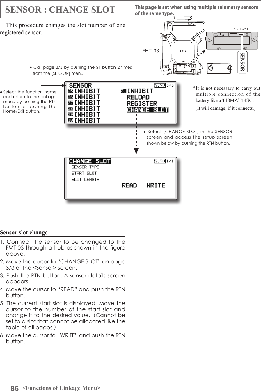 86 &lt;Functions of Linkage Menu&gt;● Select the function name and return to the Linkage menu by pushing the RTN button  or  pushing  the Home/Exit button.● Call page 3/3 by pushing the S1 button 2 times from the [SENSOR] menu.This procedure changes the slot number of one registered sensor.Sensor slot change1. Connect the  sensor  to  be  changed to the FMT-03 through a hub as shown in the gure above.2. Move the cursor to “CHANGE SLOT” on page 3/3 of the &lt;Sensor&gt; screen.3. Push the RTN button. A sensor details screen appears.4. Move the cursor to “READ” and push the RTN button.5. The current  start slot is displayed. Move  the cursor  to  the  number of  the  start  slot  and change it to the desired value.（Cannot be set to a slot that cannot be allocated like the table of all pages.）6. Move the cursor to “WRITE” and push the RTN button.SENSOR : CHANGE SLOTFMT-03SENSORThis page is set when using multiple telemetry sensors of the same type.●  Select  [CHANGE  SLOT]  in  the  SENSOR screen  and  access  the  setup  screen shown below by pushing the RTN button.*It is not necessary to carry out multiple connection of the battery like a T18MZ/T14SG.   (It will damage, if it connects.)