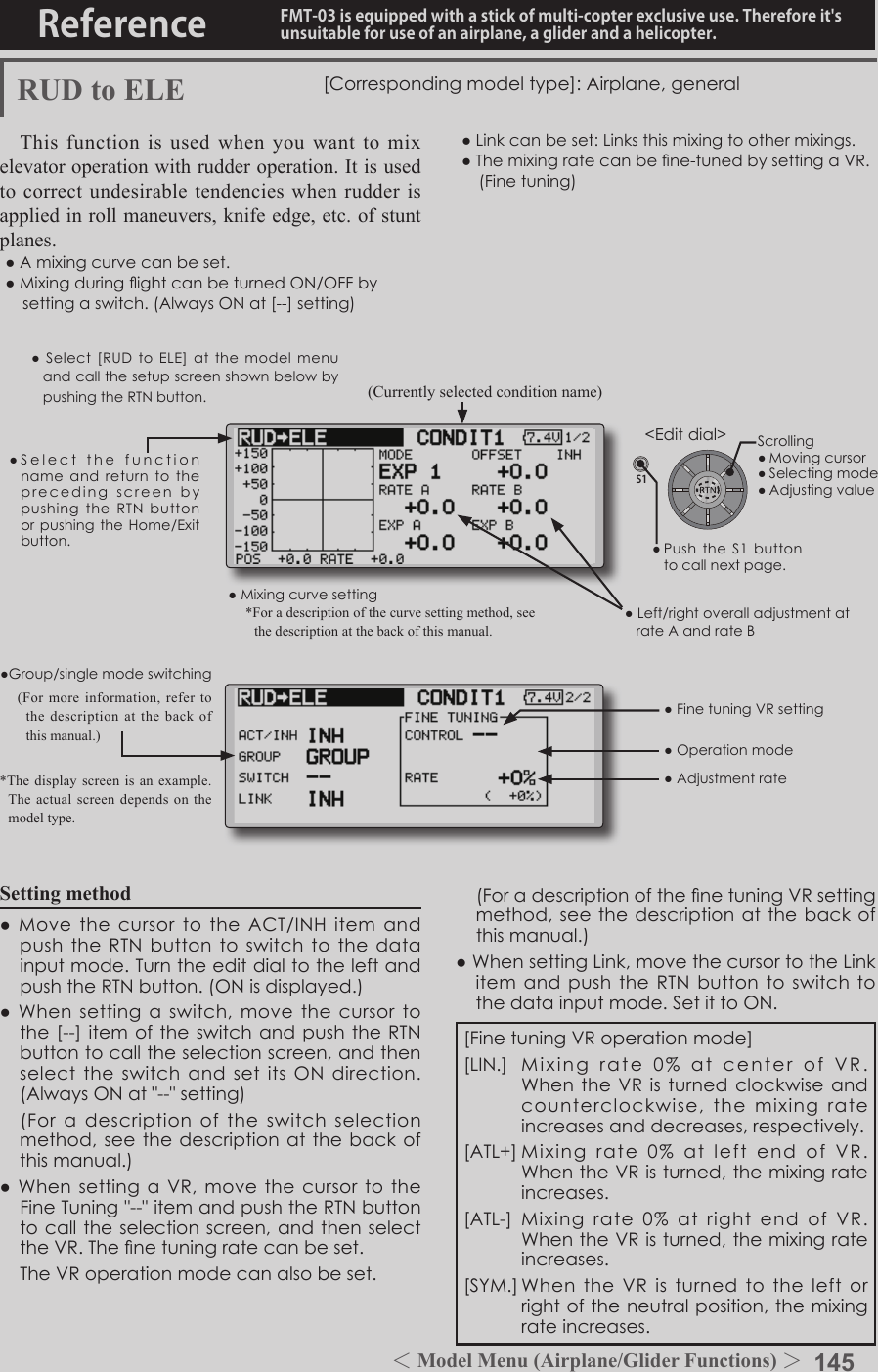 145＜Model Menu (Airplane/Glider Functions) ＞Reference FMT-03 is equipped with a stick of multi-copter exclusive use. Therefore it&apos;s unsuitable for use of an airplane, a glider and a helicopter.S1●SelectthefunctionnameandreturntotheprecedingscreenbypushingtheRTNbuttonorpushingtheHome/Exitbutton.&lt;Editdial&gt;RUD to ELE [Correspondingmodeltype]:Airplane,generalThis function is used when you want to mix elevator operation with rudder operation. It is used to correct undesirable tendencies when rudder is applied in roll maneuvers, knife edge, etc. of stunt planes.●Amixingcurvecanbeset.●MixingduringightcanbeturnedON/OFFbysettingaswitch.(AlwaysONat[--]setting)●Linkcanbeset:Linksthismixingtoothermixings.●Themixingratecanbene-tunedbysettingaVR.(Finetuning)Setting method●MovethecursortotheACT/INHitemandpushtheRTNbuttontoswitchtothedatainputmode.TurntheeditdialtotheleftandpushtheRTNbutton.(ONisdisplayed.)●Whensettingaswitch,movethecursortothe[--]itemoftheswitchandpushtheRTNbuttontocalltheselectionscreen,andthenselecttheswitchandsetitsONdirection.(AlwaysONat&quot;--&quot;setting) (Foradescriptionoftheswitchselectionmethod,seethedescriptionatthebackofthismanual.)●WhensettingaVR,movethecursortotheFineTuning&quot;--&quot;itemandpushtheRTNbuttontocalltheselectionscreen,andthenselecttheVR.Thenetuningratecanbeset. TheVRoperationmodecanalsobeset.●Mixingcurvesetting*For a description of the curve setting method, see the description at the back of this manual.●Left/rightoveralladjustmentatrateAandrateB(Currently selected condition name)●Select[RUDto ELE] at the modelmenuandcallthesetupscreenshownbelowbypushingtheRTNbutton.●Group/singlemodeswitching(For more information, refer to the description at the back of this manual.)*The display screen is an example. The actual screen depends on the model type.●FinetuningVRsetting●Adjustmentrate●Operationmode[FinetuningVRoperationmode][LIN.] Mixingrate0%atcenterofVR.WhentheVRisturnedclockwiseandcounterclockwise,themixingrateincreasesanddecreases,respectively.[ATL+]Mixingrate0%atleftendofVR.WhentheVRisturned,themixingrateincreases.[ATL-] Mixingrate0%atrightendof VR.WhentheVRisturned,themixingrateincreases.[SYM.]WhentheVRisturnedtotheleftorrightoftheneutralposition,themixingrateincreases. (ForadescriptionofthenetuningVRsettingmethod,seethedescription atthebackofthismanual.)●WhensettingLink,movethecursortotheLinkitemandpushtheRTNbuttontoswitchtothedatainputmode.SetittoON.Scrolling●Movingcursor●Selectingmode●Adjustingvalue●PushtheS1 buttontocallnextpage. 