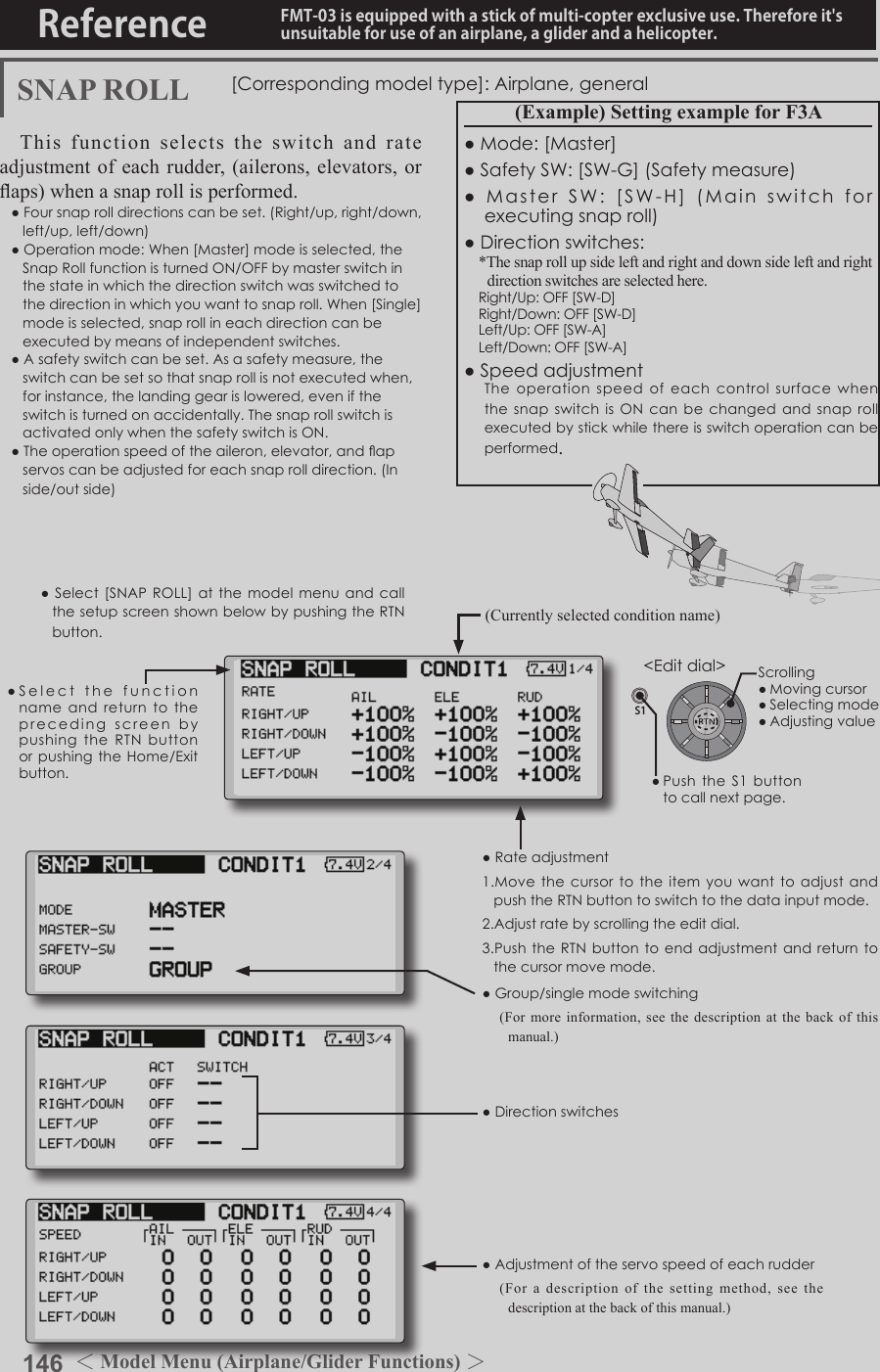 146 ＜Model Menu (Airplane/Glider Functions) ＞Reference FMT-03 is equipped with a stick of multi-copter exclusive use. Therefore it&apos;s unsuitable for use of an airplane, a glider and a helicopter.S1●SelectthefunctionnameandreturntotheprecedingscreenbypushingtheRTNbuttonorpushingtheHome/Exitbutton.&lt;Editdial&gt;SNAP ROLL [Correspondingmodeltype]:Airplane,generalThis function selects the switch and rate adjustment of each rudder, (ailerons, elevators, or aps) when a snap roll is performed.●Foursnaprolldirectionscanbeset.(Right/up,right/down,left/up,left/down)●Operationmode:When[Master]modeisselected,theSnapRollfunctionisturnedON/OFFbymasterswitchinthestateinwhichthedirectionswitchwasswitchedtothedirectioninwhichyouwanttosnaproll.When[Single]modeisselected,snaprollineachdirectioncanbeexecutedbymeansofindependentswitches.●Asafetyswitchcanbeset.Asasafetymeasure,theswitchcanbesetsothatsnaprollisnotexecutedwhen,forinstance,thelandinggearislowered,eveniftheswitchisturnedonaccidentally.ThesnaprollswitchisactivatedonlywhenthesafetyswitchisON.●Theoperationspeedoftheaileron,elevator,andapservoscanbeadjustedforeachsnaprolldirection.(Inside/outside)(Example) Setting example for F3A●Mode:[Master]●SafetySW:[SW-G](Safetymeasure)●MasterSW:[SW-H](Mainswitchforexecutingsnaproll)●Directionswitches:*The snap roll up side left and right and down side left and right direction switches are selected here.Right/Up:OFF[SW-D]Right/Down:OFF[SW-D]Left/Up:OFF[SW-A]Left/Down:OFF[SW-A]●SpeedadjustmentTheoperationspeedof each control surface whenthesnapswitchisON can be changed andsnaprollexecutedbystickwhilethereisswitchoperationcanbeperformed.●Rateadjustment1.MovethecursortotheitemyouwanttoadjustandpushtheRTNbuttontoswitchtothedatainputmode.2.Adjustratebyscrollingtheeditdial.3.PushtheRTNbuttontoendadjustmentandreturntothecursormovemode.●Group/singlemodeswitching(For more information, see the description at the back of this manual.)●Directionswitches●Adjustmentoftheservospeedofeachrudder(For a description of the setting method, see the description at the back of this manual.)(Currently selected condition name)●Select[SNAPROLL] at the modelmenuandcallthesetupscreenshownbelowbypushingtheRTNbutton.Scrolling●Movingcursor●Selectingmode●Adjustingvalue●PushtheS1 buttontocallnextpage. 