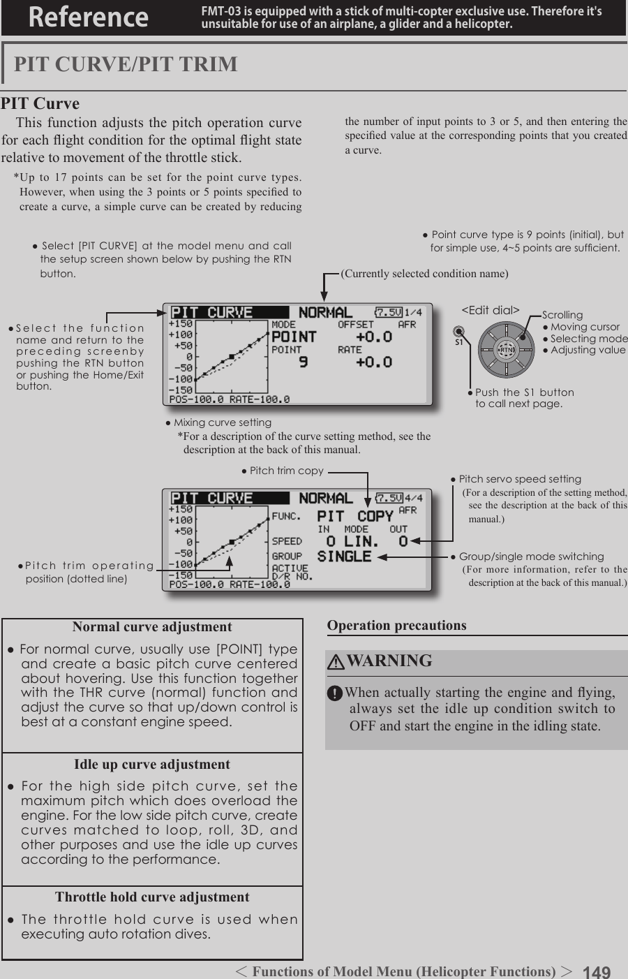 149＜Functions of Model Menu (Helicopter Functions) ＞Reference FMT-03 is equipped with a stick of multi-copter exclusive use. Therefore it&apos;s unsuitable for use of an airplane, a glider and a helicopter.S1●SelectthefunctionnameandreturntotheprecedingscreenbypushingtheRTNbuttonorpushingtheHome/Exitbutton.&lt;Editdial&gt;PIT CURVE/PIT TRIMPIT CurveThis function adjusts the pitch operation curve for each ight condition for the optimal ight state relative to movement of the throttle stick.*Up to 17 points can be set for the point curve types. However,  when using the 3  points or 5  points specied to create a curve, a simple curve can be created by reducing the number of input points to 3 or 5, and then entering the specied value at the corresponding points that you created a curve.●Pointcurvetypeis9points(initial),butforsimpleuse,4~5pointsaresufcient.Normal curve adjustment●Fornormalcurve,usuallyuse[POINT]typeandcreateabasicpitchcurvecenteredabouthovering.UsethisfunctiontogetherwiththeTHRcurve(normal)functionandadjustthecurvesothatup/downcontrolisbestataconstantenginespeed.Idle up curve adjustment●Forthehighsidepitchcurve,setthemaximumpitchwhichdoesoverloadtheengine.Forthelowsidepitchcurve,createcurvesmatchedtoloop,roll,3D,andotherpurposesandusetheidleupcurvesaccordingtotheperformance.Throttle hold curve adjustment●Thethrottleholdcurveisusedwhenexecutingautorotationdives.Operation precautionsWARNINGWhen actually starting the engine and ying, always set the idle up condition switch to OFF and start the engine in the idling state.(Currently selected condition name)●Select[PITCURVE] at the modelmenuandcallthesetupscreenshownbelowbypushingtheRTNbutton.●Group/singlemodeswitching(For more information, refer to the description at the back of this manual.)●Mixingcurvesetting*For a description of the curve setting method, see the description at the back of this manual.●Pitchservospeedsetting(For a description of the setting method, see the description at the back of this manual.)●Pitchtrimcopy●Pitchtrimoperatingposition(dottedline)Scrolling●Movingcursor●Selectingmode●Adjustingvalue●PushtheS1 buttontocallnextpage.