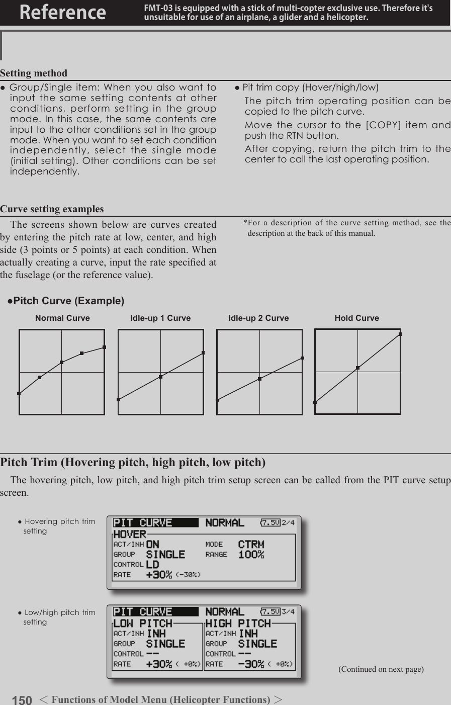 150 ＜Functions of Model Menu (Helicopter Functions) ＞Reference FMT-03 is equipped with a stick of multi-copter exclusive use. Therefore it&apos;s unsuitable for use of an airplane, a glider and a helicopter.Normal Curve Idle-up 1 Curve Idle-up 2 Curve Hold Curve●Pitch Curve (Example)●Group/Singleitem:Whenyoualsowanttoinputthesamesettingcontentsatotherconditions,performsettinginthegroupmode.Inthiscase,thesamecontentsareinputtotheotherconditionssetinthegroupmode.Whenyouwanttoseteachconditionindependently,selectthesinglemode(initialsetting).Otherconditionscanbesetindependently.Setting method●Pittrimcopy(Hover/high/low) Thepitchtrimoperatingpositioncanbecopiedtothepitchcurve. Movethecursortothe[COPY]itemandpushtheRTNbutton. Aftercopying,returnthepitchtrimtothecentertocallthelastoperatingposition.The screens shown below are curves created by entering the pitch rate at low, center, and high side (3 points or 5 points) at each condition. When actually creating a curve, input the rate specied at the fuselage (or the reference value).*For a description of the curve setting method, see the description at the back of this manual.Curve setting examples(Continued on next page)Pitch Trim (Hovering pitch, high pitch, low pitch)The hovering pitch, low pitch, and high pitch trim setup screen can be called from the PIT curve setup screen.●Hoveringpitchtrimsetting●Low/highpitchtrimsetting