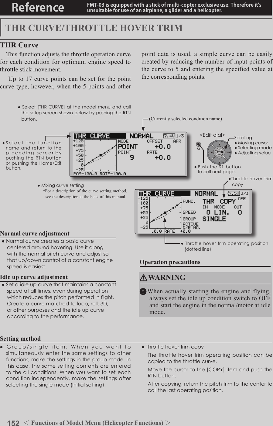 152 ＜Functions of Model Menu (Helicopter Functions) ＞Reference FMT-03 is equipped with a stick of multi-copter exclusive use. Therefore it&apos;s unsuitable for use of an airplane, a glider and a helicopter.S1●SelectthefunctionnameandreturntotheprecedingscreenbypushingtheRTNbuttonorpushingtheHome/Exitbutton.&lt;Editdial&gt;THR CURVE/THROTTLE HOVER TRIMTHR CurveThis function adjusts the throttle operation curve for each condition for optimum engine speed to throttle stick movement. Up to 17 curve points can be set for the point curve type, however, when the 5 points and other point data is used, a simple curve can be easily created by reducing the number of input points of the curve to 5 and entering the specified value at the corresponding points.Normal curve adjustment●Normalcurvecreatesabasiccurvecenteredaroundhovering.Useitalongwiththenormalpitchcurveandadjustsothatup/downcontrolataconstantenginespeediseasiest.Idle up curve adjustment●Setaidleupcurvethatmaintainsaconstantspeedatalltimes,evenduringoperationwhichreducesthepitchperformedinight.Createacurvematchedtoloop,roll,3D,orotherpurposesandtheidleupcurveaccordingtotheperformance.Operation precautionsWARNINGWhen actually starting the engine and flying, always set the idle up condition switch to OFF and start the engine in the normal/motor at idle mode.Setting method●Group/singleitem:Whenyouwanttosimultaneouslyenterthesamesettingstootherfunctions,makethesettingsinthegroupmode.Inthiscase,thesamesettingcontentsareenteredtotheallconditions.Whenyouwantto seteachconditionindependently,makethesettingsafterselectingthesinglemode(Initialsetting).●Throttlehovertrimcopy Thethrottlehovertrimoperatingpositioncanbecopiedtothethrottlecurve. Movethecursortothe[COPY]itemandpushtheRTNbutton. Aftercopying,returnthepitchtrimtothecentertocallthelastoperatingposition.(Currently selected condition name)●Select[THRCURVE]atthemodelmenuandcallthesetupscreenshownbelowbypushingtheRTNbutton.●Mixingcurvesetting*For a description of the curve setting method, see the description at the back of this manual.●Throttlehovertrimcopy●Throttlehovertrimoperatingposition(dottedline)Scrolling●Movingcursor●Selectingmode●Adjustingvalue●PushtheS1 buttontocallnextpage.