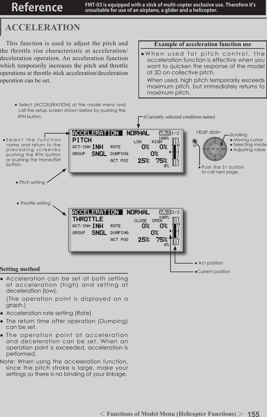 155＜Functions of Model Menu (Helicopter Functions) ＞Reference FMT-03 is equipped with a stick of multi-copter exclusive use. Therefore it&apos;s unsuitable for use of an airplane, a glider and a helicopter.S1●SelectthefunctionnameandreturntotheprecedingscreenbypushingtheRTNbuttonorpushingtheHome/Exitbutton.&lt;Editdial&gt;ACCELERATIONThis function is used to adjust the pitch and the throttle rise characteristic at acceleration/deceleration operation. An acceleration function which temporarily increases the pitch and throttle operations at throttle stick acceleration/deceleration operation can be set.Example of acceleration function use●Whenusedforpitchcontrol,theaccelerationfunctioniseffectivewhenyouwanttoquickentheresponseofthemodelat3Doncollectivepitch. Whenused,highpitchtemporarilyexceedsmaximumpitch,butimmediatelyreturnstomaximumpitch.●Pitchsetting●ThrottlesettingSetting method●Accelerationcanbesetatbothsettingatacceleration(high)andsettingatdeceleration(low). (Theoperationpointisdisplayedonagraph.)●Accelerationratesetting(Rate)●Thereturntimeafteroperation(Dumping)canbeset.●Theoperationpointataccelerationanddecelerationcanbeset.Whenanoperationpointisexceeded,accelerationisperformed.Note:Whenusingtheaccelerationfunction,sincethepitchstrokeislarge,makeyoursettingssothereisnobindingofyourlinkage.(Currently selected condition name)●Select[ACCELERATION]atthemodelmenuandcallthesetupscreenshownbelowbypushingtheRTNbutton.●Actposition●CurrentpositionScrolling●Movingcursor●Selectingmode●Adjustingvalue●PushtheS1 buttontocallnextpage.