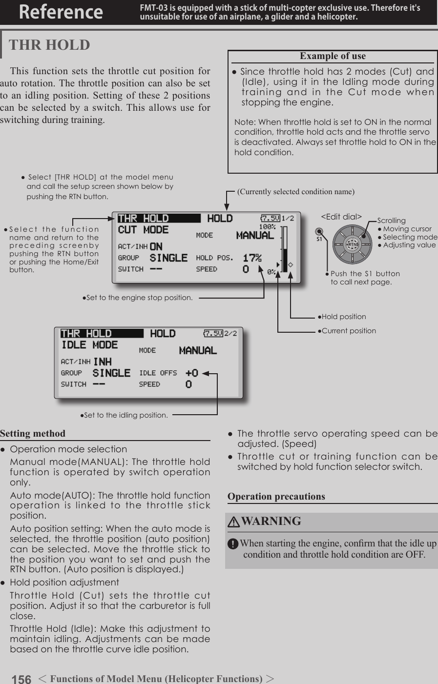 156 ＜Functions of Model Menu (Helicopter Functions) ＞Reference FMT-03 is equipped with a stick of multi-copter exclusive use. Therefore it&apos;s unsuitable for use of an airplane, a glider and a helicopter.S1●SelectthefunctionnameandreturntotheprecedingscreenbypushingtheRTNbuttonorpushingtheHome/Exitbutton.&lt;Editdial&gt;THR HOLDThis function sets the throttle cut position for auto rotation. The throttle position can also be set to an idling position. Setting of these 2 positions can be selected by a switch. This allows use for switching during training.Example of use●Sincethrottleholdhas2modes(Cut)and(Idle),usingitintheIdlingmodeduringtrainingandintheCutmodewhenstoppingtheengine.Note:WhenthrottleholdissettoONinthenormalcondition,throttleholdactsandthethrottleservoisdeactivated.AlwayssetthrottleholdtoONintheholdcondition.●Settotheenginestopposition.●Settotheidlingposition.Setting method●Operationmodeselection Manualmode(MANUAL):Thethrottleholdfunctionisoperatedbyswitchoperationonly. Automode(AUTO):Thethrottleholdfunctionoperationislinkedtothethrottlestickposition. Autopositionsetting:Whentheautomodeisselected,thethrottleposition(autoposition)canbeselected.MovethethrottlesticktothepositionyouwanttosetandpushtheRTNbutton.(Autopositionisdisplayed.)●Holdpositionadjustment ThrottleHold(Cut)setsthethrottlecutposition.Adjustitsothatthecarburetorisfullclose. ThrottleHold(Idle):Makethisadjustmenttomaintainidling.Adjustmentscanbemadebasedonthethrottlecurveidleposition.●Thethrottleservooperatingspeedcanbeadjusted.(Speed)●Throttlecutortrainingfunctioncanbeswitchedbyholdfunctionselectorswitch.Operation precautionsWARNINGWhen starting the engine, conrm that the idle up condition and throttle hold condition are OFF.(Currently selected condition name)●Select[THRHOLD]atthemodelmenuandcallthesetupscreenshownbelowbypushingtheRTNbutton.●Holdposition●CurrentpositionScrolling●Movingcursor●Selectingmode●Adjustingvalue●PushtheS1 buttontocallnextpage.