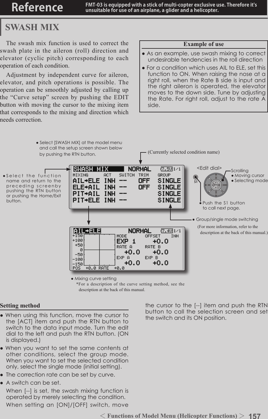 157＜Functions of Model Menu (Helicopter Functions) ＞Reference FMT-03 is equipped with a stick of multi-copter exclusive use. Therefore it&apos;s unsuitable for use of an airplane, a glider and a helicopter.S1●SelectthefunctionnameandreturntotheprecedingscreenbypushingtheRTNbuttonorpushingtheHome/Exitbutton.&lt;Editdial&gt;SWASH MIXThe swash mix function is used to correct the swash plate in the aileron (roll) direction and elevator (cyclic pitch) corresponding to each operation of each condition.Adjustment by independent curve for aileron, elevator, and pitch operations is possible. The operation can be smoothly adjusted by calling up the  “Curve  setup”  screen  by  pushing  the  EDIT button with moving the cursor to the mixing item that corresponds to the mixing and direction which needs correction.Example of use●Asanexample,useswashmixingtocorrectundesirabletendenciesintherolldirection●ForaconditionwhichusesAILtoELE,setthisfunctiontoON.Whenraisingthenoseatarightroll,whentheRateBsideisinputandtherightaileronisoperated,theelevatormovestothedownside.TunebyadjustingtheRate.Forrightroll,adjusttotherateAside.Setting method●Whenusingthisfunction,movethecursortothe[ACT]itemandpushtheRTNbuttontoswitchtothedatainputmode.TurntheeditdialtotheleftandpushtheRTNbutton.(ONisdisplayed.)●Whenyouwanttosetthesamecontentsatotherconditions,selectthegroupmode.Whenyouwanttosettheselectedconditiononly,selectthesinglemode(initialsetting).●Thecorrectionratecanbesetbycurve.● Aswitchcanbeset. When[--]isset,theswashmixingfunctionisoperatedbymerelyselectingthecondition. Whensettingan[ON]/[OFF]switch,movethecursortothe[--]itemandpushtheRTNbuttontocalltheselectionscreenandsettheswitchanditsONposition.(Currently selected condition name)●Select[SWASHMIX]atthemodelmenuandcallthesetupscreenshownbelowbypushingtheRTNbutton.●Group/singlemodeswitching(For more information, refer to the description at the back of this manual.)●Mixingcurvesetting*For a description of the curve setting method, see the description at the back of this manual.Scrolling●Movingcursor●Selectingmode●PushtheS1 buttontocallnextpage.