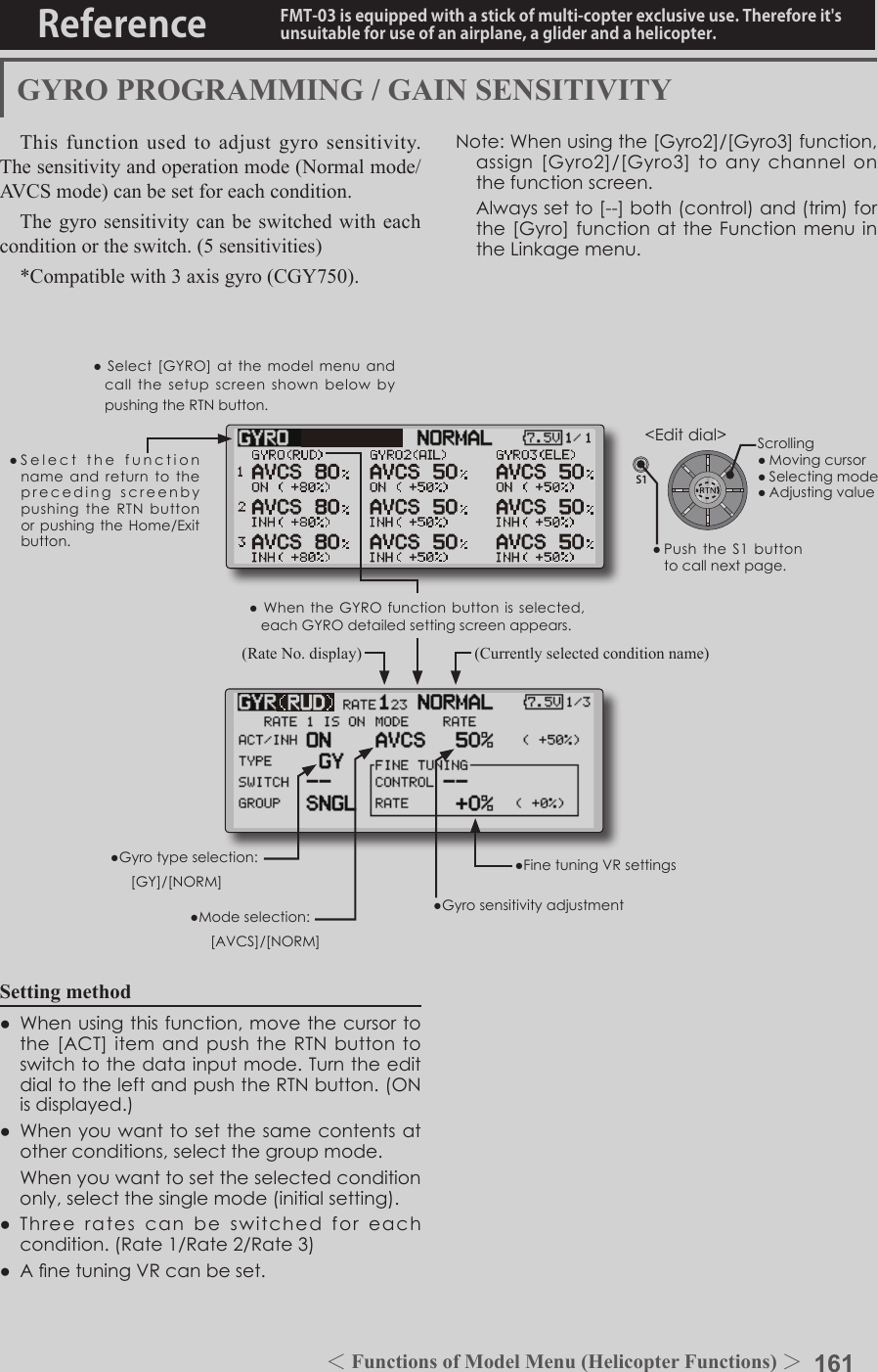 161＜Functions of Model Menu (Helicopter Functions) ＞Reference FMT-03 is equipped with a stick of multi-copter exclusive use. Therefore it&apos;s unsuitable for use of an airplane, a glider and a helicopter.S1●SelectthefunctionnameandreturntotheprecedingscreenbypushingtheRTNbuttonorpushingtheHome/Exitbutton.&lt;Editdial&gt;GYRO PROGRAMMING / GAIN SENSITIVITYThis function used to adjust gyro sensitivity. The sensitivity and operation mode (Normal mode/AVCS mode) can be set for each condition.The gyro sensitivity can be switched with each condition or the switch. (5 sensitivities)*Compatible with 3 axis gyro (CGY750).Setting method● Whenusingthisfunction,movethecursortothe[ACT]itemandpushtheRTNbuttontoswitchtothedatainputmode.TurntheeditdialtotheleftandpushtheRTNbutton.(ONisdisplayed.)● Whenyouwanttosetthesamecontentsatotherconditions,selectthegroupmode. Whenyouwanttosettheselectedconditiononly,selectthesinglemode(initialsetting).● Threeratescanbe switched foreachcondition.(Rate1/Rate2/Rate3)● AnetuningVRcanbeset.●Select[GYRO]atthemodelmenuandcallthesetupscreenshownbelowbypushingtheRTNbutton.(Currently selected condition name)(Rate No. display)●FinetuningVRsettings●Gyrosensitivityadjustment●Modeselection: [AVCS]/[NORM]●Gyrotypeselection: [GY]/[NORM]Note:Whenusingthe[Gyro2]/[Gyro3]function,assign[Gyro2]/[Gyro3]toanychannelonthefunctionscreen. Alwayssetto[--]both(control)and(trim)forthe[Gyro]functionattheFunctionmenuintheLinkagemenu.●WhentheGYROfunctionbuttonisselected,eachGYROdetailedsettingscreenappears.Scrolling●Movingcursor●Selectingmode●Adjustingvalue●PushtheS1 buttontocallnextpage.