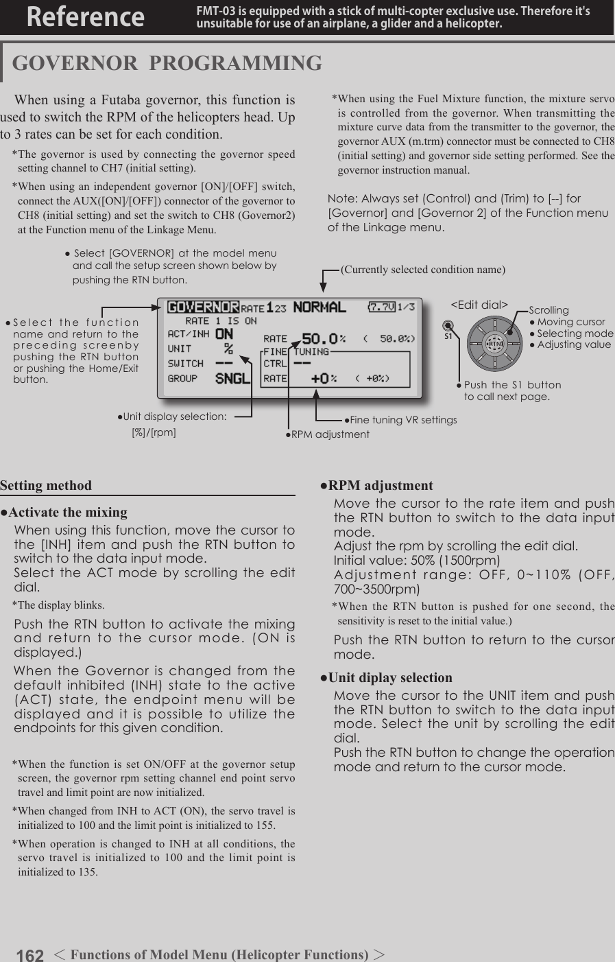 162 ＜Functions of Model Menu (Helicopter Functions) ＞Reference FMT-03 is equipped with a stick of multi-copter exclusive use. Therefore it&apos;s unsuitable for use of an airplane, a glider and a helicopter.S1●SelectthefunctionnameandreturntotheprecedingscreenbypushingtheRTNbuttonorpushingtheHome/Exitbutton.&lt;Editdial&gt;GOVERNOR  PROGRAMMINGWhen using a Futaba governor, this function is used to switch the RPM of the helicopters head. Up to 3 rates can be set for each condition.*The governor is used by connecting the governor speed setting channel to CH7 (initial setting).*When using an independent governor [ON]/[OFF] switch, connect the AUX([ON]/[OFF]) connector of the governor to CH8 (initial setting) and set the switch to CH8 (Governor2) at the Function menu of the Linkage Menu.*When using the Fuel Mixture function, the mixture servo is controlled from the governor. When transmitting the mixture curve data from the transmitter to the governor, the governor AUX (m.trm) connector must be connected to CH8 (initial setting) and governor side setting performed. See the governor instruction manual.Note:Alwaysset(Control)and(Trim)to[--]for[Governor]and[Governor2]oftheFunctionmenuoftheLinkagemenu.●Select[GOVERNOR]at the modelmenuandcallthesetupscreenshownbelowbypushingtheRTNbutton.(Currently selected condition name)●FinetuningVRsettings●RPMadjustment●Unitdisplayselection: [%]/[rpm]Setting method●Activate the mixing Whenusingthisfunction,movethecursortothe[INH]itemandpushtheRTNbuttontoswitchtothedatainputmode. SelecttheACTmodebyscrollingtheeditdial.*The display blinks. PushtheRTNbuttontoactivatethemixingandreturntothecursormode.(ONisdisplayed.)　WhentheGovernorischangedfromthedefaultinhibited(INH)statetotheactive(ACT)state,theendpointmenuwillbedisplayedanditispossibletoutilizetheendpointsforthisgivencondition.*When the function is set ON/OFF at the governor setup screen, the governor rpm setting channel end point servo travel and limit point are now initialized.*When changed from INH to ACT (ON), the servo travel is initialized to 100 and the limit point is initialized to 155.*When operation is changed to INH at all conditions, the servo travel is initialized to 100 and the limit point is initialized to 135.●RPM adjustment MovethecursortotherateitemandpushtheRTNbuttontoswitchtothedatainputmode. Adjusttherpmbyscrollingtheeditdial. Initialvalue:50%(1500rpm) Adjustmentrange:OFF,0~110%(OFF,700~3500rpm)*When the RTN button is pushed for one second, the sensitivity is reset to the initial value.) PushtheRTNbuttontoreturntothecursormode.●Unit diplay selection MovethecursortotheUNITitemandpushtheRTNbuttontoswitchtothedatainputmode.Selecttheunitbyscrollingtheeditdial. PushtheRTNbuttontochangetheoperationmodeandreturntothecursormode.Scrolling●Movingcursor●Selectingmode●Adjustingvalue●PushtheS1 buttontocallnextpage.