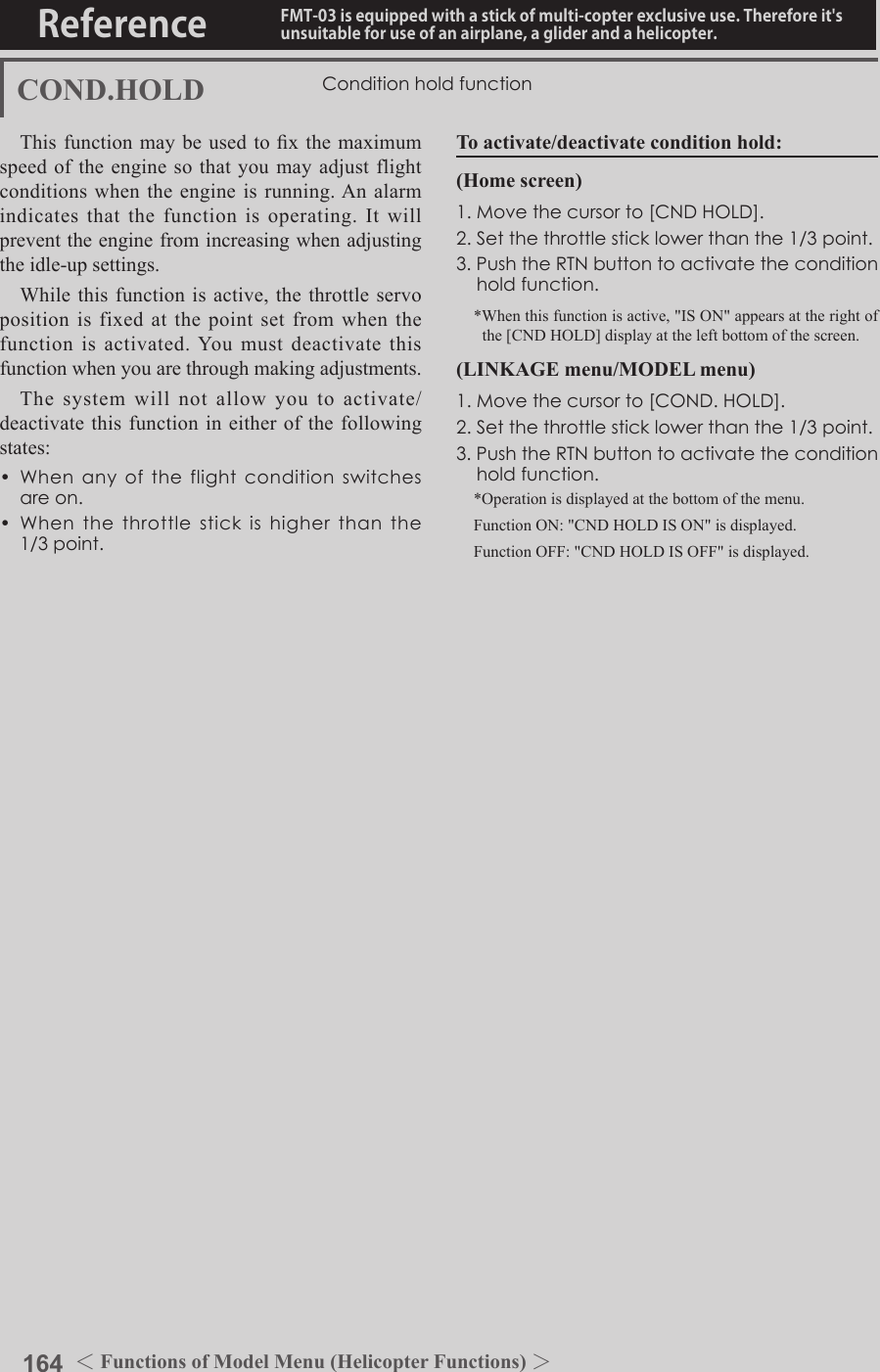164 ＜Functions of Model Menu (Helicopter Functions) ＞Reference FMT-03 is equipped with a stick of multi-copter exclusive use. Therefore it&apos;s unsuitable for use of an airplane, a glider and a helicopter.COND.HOLD ConditionholdfunctionThis function may be used to x the maximum speed of the engine so that you may adjust flight conditions when the engine is running. An alarm indicates that the function is operating. It will prevent the engine from increasing when adjusting the idle-up settings. While this function is active, the throttle servo position is fixed at the point set from when the function is activated. You must deactivate this function when you are through making adjustments. The system will not allow you to activate/deactivate this function in either of the following states:• Whenanyoftheflightconditionswitchesareon.• Whenthethrottlestickishigherthanthe1/3point.To activate/deactivate condition hold:(Home screen)1.Movethecursorto[CNDHOLD].2.Setthethrottlesticklowerthanthe1/3point.3.PushtheRTNbuttontoactivatetheconditionholdfunction.*When this function is active, &quot;IS ON&quot; appears at the right of the [CND HOLD] display at the left bottom of the screen.(LINKAGE menu/MODEL menu)1.Movethecursorto[COND.HOLD].2.Setthethrottlesticklowerthanthe1/3point.3.PushtheRTNbuttontoactivatetheconditionholdfunction.*Operation is displayed at the bottom of the menu.Function ON: &quot;CND HOLD IS ON&quot; is displayed.Function OFF: &quot;CND HOLD IS OFF&quot; is displayed.