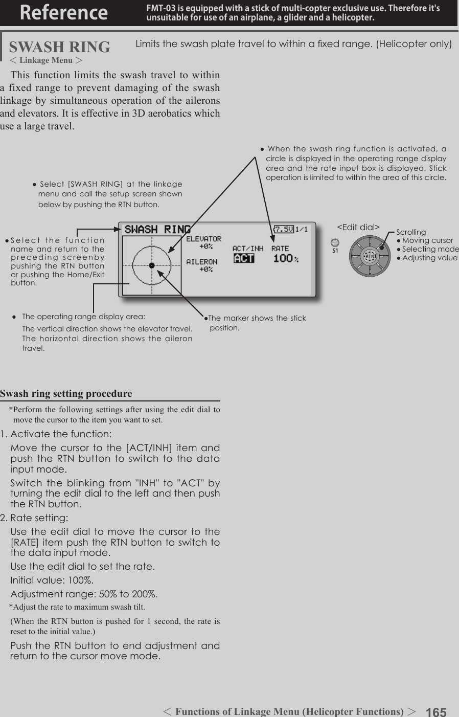 165＜Functions of Model Menu (Helicopter Functions) ＞Reference FMT-03 is equipped with a stick of multi-copter exclusive use. Therefore it&apos;s unsuitable for use of an airplane, a glider and a helicopter.S1●SelectthefunctionnameandreturntotheprecedingscreenbypushingtheRTNbuttonorpushingtheHome/Exitbutton.&lt;Editdial&gt;SWASH RINGSwash ring setting procedure*Perform the following settings after using the edit dial to move the cursor to the item you want to set.1.Activatethefunction: Movethecursortothe[ACT/INH]itemandpushtheRTNbuttontoswitchtothedatainputmode. Switchtheblinkingfrom&quot;INH&quot;to&quot;ACT&quot;byturningtheeditdialtotheleftandthenpushtheRTNbutton.2.Ratesetting: Usetheeditdialtomovethecursortothe[RATE]itempushtheRTNbuttontoswitchtothedatainputmode. Usetheeditdialtosettherate. Initialvalue:100%. Adjustmentrange:50%to200%.*Adjust the rate to maximum swash tilt.(When the RTN button is pushed for 1 second, the rate is reset to the initial value.) PushtheRTNbuttontoendadjustmentandreturntothecursormovemode.Limitstheswashplatetraveltowithinaxedrange.(Helicopteronly)This function limits the swash travel to within a fixed range to prevent damaging of the swash linkage by simultaneous operation of the ailerons and elevators. It is effective in 3D aerobatics which use a large travel.● Theoperatingrangedisplayarea: Theverticaldirectionshowstheelevatortravel.Thehorizontaldirectionshowstheailerontravel.●Themarkershows the stickposition.●Select[SWASHRING]atthelinkagemenuandcallthesetupscreenshownbelowbypushingtheRTNbutton.●Whentheswash ring functionisactivated,acircleisdisplayedintheoperatingrangedisplayareaandtherateinputboxisdisplayed.Stickoperationislimitedtowithintheareaofthiscircle.Scrolling●Movingcursor●Selectingmode●Adjustingvalue＜Linkage Menu ＞＜Functions of Linkage Menu (Helicopter Functions) ＞