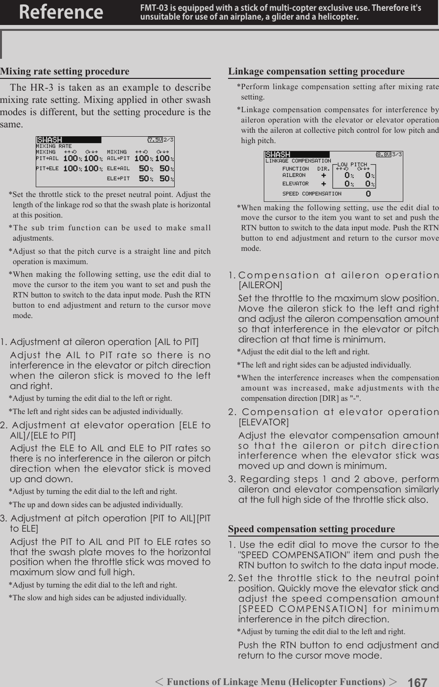 167＜Functions of Model Menu (Helicopter Functions) ＞Reference FMT-03 is equipped with a stick of multi-copter exclusive use. Therefore it&apos;s unsuitable for use of an airplane, a glider and a helicopter.Mixing rate setting procedureThe HR-3 is taken as an example to describe mixing rate setting. Mixing applied in other swash modes is different, but the setting procedure is the same.*Set the throttle stick to the preset neutral point. Adjust the length of the linkage rod so that the swash plate is horizontal at this position.*The sub trim function can be used to make small adjustments.*Adjust so that the pitch curve is a straight line and pitch operation is maximum.*When making the following setting, use the edit dial to move the cursor to the item you want to set and push the RTN button to switch to the data input mode. Push the RTN button to end adjustment and return to the cursor move mode.1.Adjustmentataileronoperation[AILtoPIT] AdjusttheAILtoPITratesothereisnointerferenceintheelevatororpitchdirectionwhentheaileronstickismovedtotheleftandright.*Adjust by turning the edit dial to the left or right.*The left and right sides can be adjusted individually.2.Adjustmentatelevatoroperation[ELEtoAIL]/[ELEtoPIT] AdjusttheELEtoAILandELEtoPITratessothereisnointerferenceintheaileronorpitchdirectionwhentheelevatorstickismovedupanddown.*Adjust by turning the edit dial to the left and right.*The up and down sides can be adjusted individually.3.Adjustmentatpitchoperation[PITtoAIL][PITtoELE] AdjustthePITtoAILandPITtoELEratessothattheswashplatemovestothehorizontalpositionwhenthethrottlestickwasmovedtomaximumslowandfullhigh.*Adjust by turning the edit dial to the left and right.*The slow and high sides can be adjusted individually.Linkage compensation setting procedure*Perform linkage compensation setting after mixing rate setting.*Linkage compensation compensates for interference by aileron operation with the elevator or elevator operation with the aileron at collective pitch control for low pitch and high pitch.*When making the following setting, use the edit dial to move the cursor to the item you want to set and push the RTN button to switch to the data input mode. Push the RTN button to end adjustment and return to the cursor move mode.1.Compensationataileronoperation[AILERON] Setthethrottletothemaximumslowposition.Movetheaileronsticktotheleftandrightandadjusttheaileroncompensationamountsothatinterferenceintheelevatororpitchdirectionatthattimeisminimum.*Adjust the edit dial to the left and right.*The left and right sides can be adjusted individually.*When the interference increases when the compensation amount was increased, make adjustments with the compensation direction [DIR] as &quot;-&quot;.2.Compensationatelevatoroperation[ELEVATOR] Adjusttheelevatorcompensationamountsothattheaileronorpitchdirectioninterferencewhentheelevatorstickwasmovedupanddownisminimum.3.Regardingsteps1and2above,performaileronandelevatorcompensationsimilarlyatthefullhighsideofthethrottlestickalso.Speed compensation setting procedure1.Usetheeditdialtomovethecursortothe&quot;SPEEDCOMPENSATION&quot;itemandpushtheRTNbuttontoswitchtothedatainputmode.2.Setthethrottlesticktotheneutralpointposition.Quicklymovetheelevatorstickandadjustthespeedcompensationamount[SPEEDCOMPENSATION]forminimuminterferenceinthepitchdirection.*Adjust by turning the edit dial to the left and right. PushtheRTNbuttontoendadjustmentandreturntothecursormovemode.＜Functions of Linkage Menu (Helicopter Functions) ＞