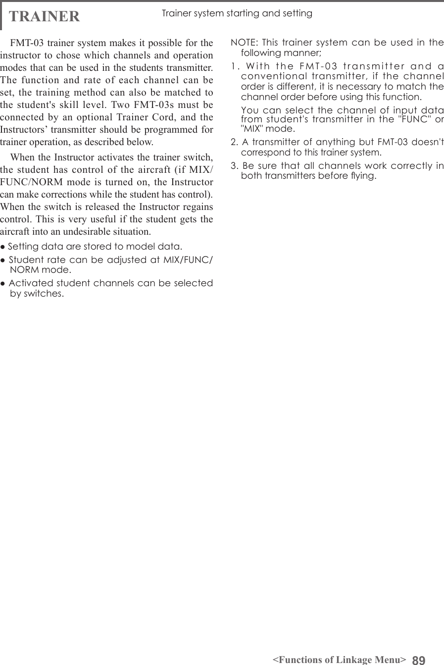 89&lt;Functions of Linkage Menu&gt;TRAINER Trainer system starting and settingFMT-03 trainer system makes it possible for the instructor to chose which channels and operation modes that can be used in the students transmitter. The function and rate of each channel can be set, the training method can also be matched to the student&apos;s skill level. Two FMT-03s must be connected by an optional Trainer Cord, and the Instructors’ transmitter should be programmed for trainer operation, as described below.When the Instructor activates the trainer switch, the student has control of the aircraft (if MIX/ FUNC/NORM mode is turned on, the Instructor can make corrections while the student has control). When the switch is released the Instructor regains control. This is very useful if the student gets the aircraft into an undesirable situation.● Setting data are stored to model data.● Student  rate can be adjusted  at MIX/FUNC/NORM mode.● Activated student channels can be selected by switches.NOTE:  This  trainer system  can  be used  in  the following manner;1.  With  the  FMT-03  transmitter  and  a  conventional  transmitter,  if  the  channel order is different, it is necessary to match the channel order before using this function.  You  can  select the  channel of  input data from  student&apos;s  transmitter  in  the  &quot;FUNC&quot;  or &quot;MIX&quot; mode.2. A  transmitter  of  anything but  FMT-03  doesn&apos;t correspond to this trainer system.3. Be  sure  that all  channels  work  correctly  in both transmitters before ying.
