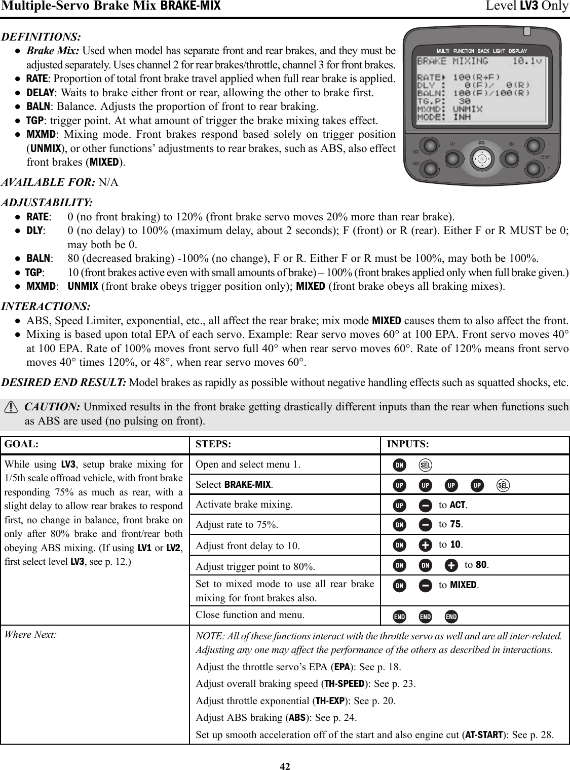 Multiple-Servo Brake Mix BRAKE-MIX Level LV3 OnlyDEFINITIONS:• Brake Mix: Used when model has separate front and rear brakes, and they must beadjusted separately. Uses channel 2 for rear brakes/throttle, channel 3 for front brakes.• RATE: Proportion of total front brake travel applied when full rear brake is applied.• DELAY: Waits to brake either front or rear, allowing the other to brake first.• BALN: Balance. Adjusts the proportion of front to rear braking.• TGP: trigger point. At what amount of trigger the brake mixing takes effect.• MXMD: Mixing mode. Front brakes respond based solely on trigger position(UNMIX), or other functions’ adjustments to rear brakes, such as ABS, also effectfront brakes (MIXED).AVAILABLE FOR: N/AADJUSTABILITY: • RATE: 0 (no front braking) to 120% (front brake servo moves 20% more than rear brake).• DLY: 0 (no delay) to 100% (maximum delay, about 2 seconds); F (front) or R (rear). Either F or R MUST be 0;may both be 0.• BALN: 80 (decreased braking) -100% (no change), F or R. Either F or R must be 100%, may both be 100%.• TGP: 10 (front brakes active even with small amounts of brake) – 100% (front brakes applied only when full brake given.)• MXMD:UNMIX (front brake obeys trigger position only); MIXED (front brake obeys all braking mixes).INTERACTIONS:• ABS, Speed Limiter, exponential, etc., all affect the rear brake; mix mode MIXED causes them to also affect the front.• Mixing is based upon total EPA of each servo. Example: Rear servo moves 60° at 100 EPA. Front servo moves 40°at 100 EPA. Rate of 100% moves front servo full 40° when rear servo moves 60°. Rate of 120% means front servomoves 40° times 120%, or 48°, when rear servo moves 60°.DESIRED END RESULT: Model brakes as rapidly as possible without negative handling effects such as squatted shocks, etc.CAUTION: Unmixed results in the front brake getting drastically different inputs than the rear when functions suchas ABS are used (no pulsing on front).42GOAL:While using LV3, setup brake mixing for1/5th scale offroad vehicle, with front brakeresponding 75% as much as rear, with aslight delay to allow rear brakes to respondfirst, no change in balance, front brake ononly after 80% brake and front/rear bothobeying ABS mixing. (If using LV1 or LV2,first select level LV3, see p. 12.)Where Next:STEPS:Open and select menu 1.Select BRAKE-MIX.Activate brake mixing.Adjust rate to 75%.Adjust front delay to 10.Adjust trigger point to 80%.Set to mixed mode to use all rear brakemixing for front brakes also.Close function and menu.INPUTS:to ACT.to 75.to 10.to 80.to MIXED.NOTE: All of these functions interact with the throttle servo as well and are all inter-related.Adjusting any one may affect the performance of the others as described in interactions.Adjust the throttle servo’s EPA (EPA): See p. 18.Adjust overall braking speed (TH-SPEED): See p. 23.Adjust throttle exponential (TH-EXP): See p. 20.Adjust ABS braking (ABS): See p. 24.Set up smooth acceleration off of the start and also engine cut (AT-START): See p. 28.