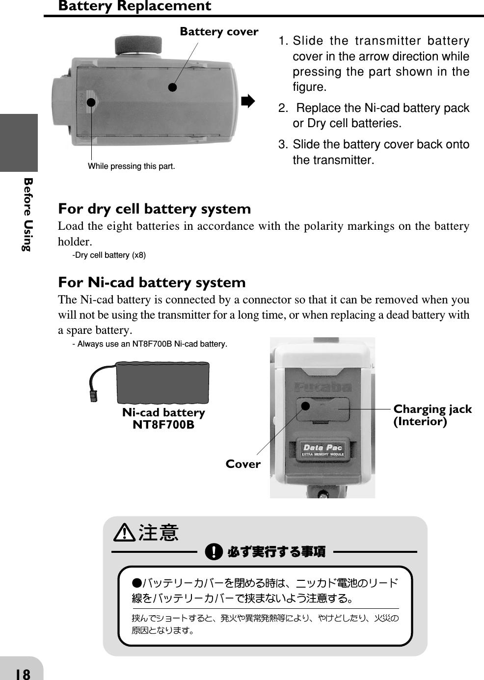 18Before UsingFor Ni-cad battery systemThe Ni-cad battery is connected by a connector so that it can be removed when youwill not be using the transmitter for a long time, or when replacing a dead battery witha spare battery.- Always use an NT8F700B Ni-cad battery.For dry cell battery systemLoad the eight batteries in accordance with the polarity markings on the batteryholder.-Dry cell battery (x8)Battery ReplacementBattery coverWhile pressing this part.1. Slide the transmitter batterycover in the arrow direction whilepressing the part shown in thefigure.2.  Replace the Ni-cad battery packor Dry cell batteries.3. Slide the battery cover back ontothe transmitter.Charging jack(Interior)CoverNi-cad batteryNT8F700B