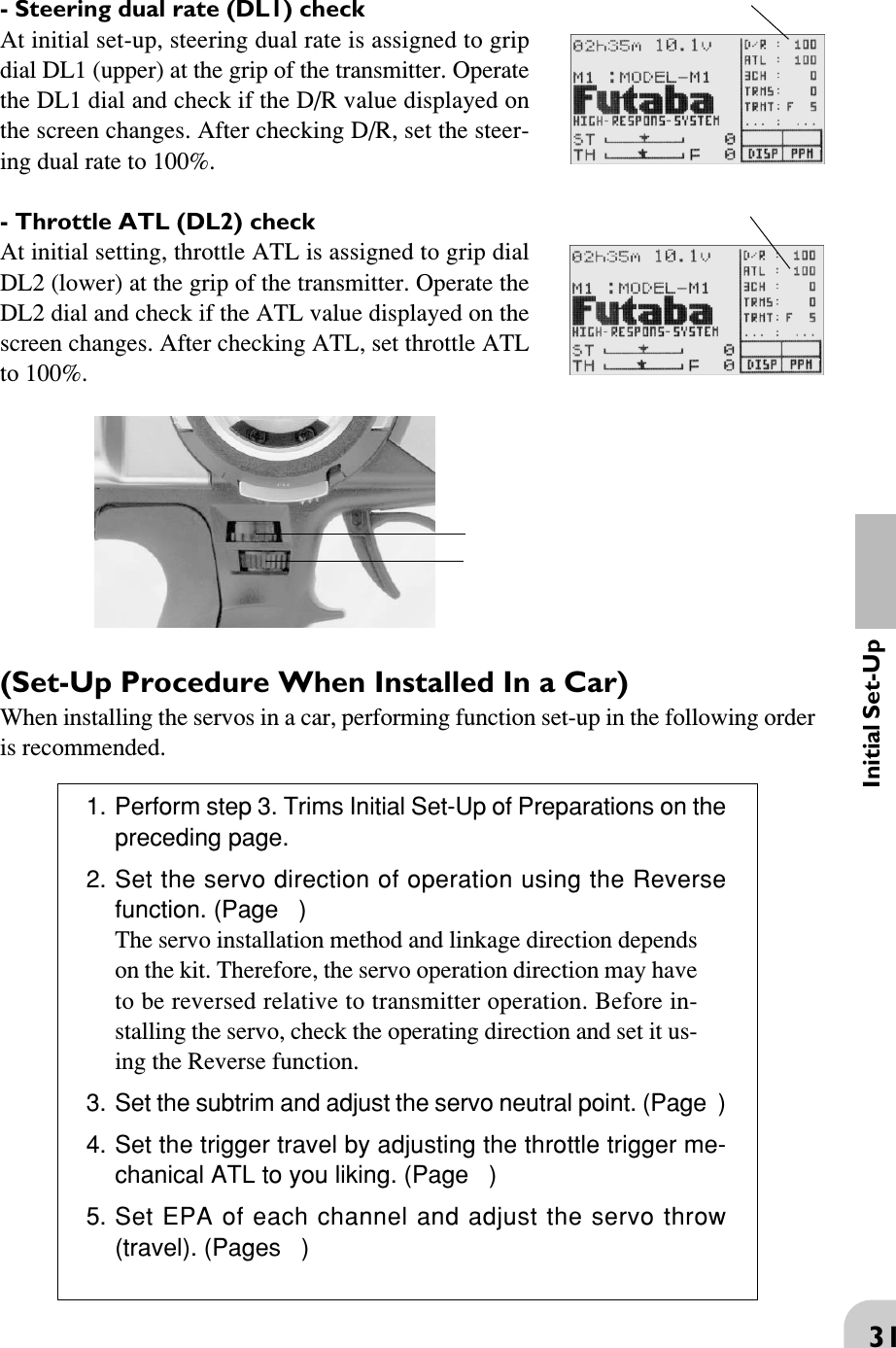 31Initial Set-Up(Set-Up Procedure When Installed In a Car)When installing the servos in a car, performing function set-up in the following orderis recommended.1. Perform step 3. Trims Initial Set-Up of Preparations on thepreceding page.2. Set the servo direction of operation using the Reversefunction. (Page   )The servo installation method and linkage direction dependson the kit. Therefore, the servo operation direction may haveto be reversed relative to transmitter operation. Before in-stalling the servo, check the operating direction and set it us-ing the Reverse function.3. Set the subtrim and adjust the servo neutral point. (Page  )4. Set the trigger travel by adjusting the throttle trigger me-chanical ATL to you liking. (Page   )5. Set EPA of each channel and adjust the servo throw(travel). (Pages   )- Steering dual rate (DL1) checkAt initial set-up, steering dual rate is assigned to gripdial DL1 (upper) at the grip of the transmitter. Operatethe DL1 dial and check if the D/R value displayed onthe screen changes. After checking D/R, set the steer-ing dual rate to 100%.- Throttle ATL (DL2) checkAt initial setting, throttle ATL is assigned to grip dialDL2 (lower) at the grip of the transmitter. Operate theDL2 dial and check if the ATL value displayed on thescreen changes. After checking ATL, set throttle ATLto 100%.