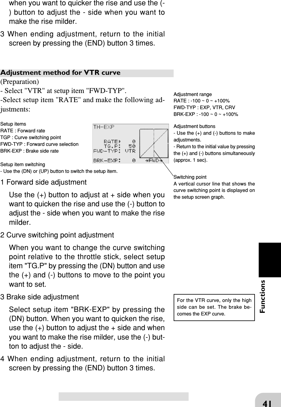 41Functionswhen you want to quicker the rise and use the (-) button to adjust the - side when you want tomake the rise milder.3 When ending adjustment, return to the initialscreen by pressing the (END) button 3 times.Adjustment method for VTR curve(Preparation)- Select &quot;VTR&quot; at setup item &quot;FWD-TYP&quot;.-Select setup item &quot;RATE&quot; and make the following ad-justments:Setup itemsRATE : Forward rateTGP : Curve switching pointFWD-TYP : Forward curve selectionBRK-EXP : Brake side rateSetup item switching- Use the (DN) or (UP) button to switch the setup item.1 Forward side adjustmentUse the (+) button to adjust at + side when youwant to quicken the rise and use the (-) button toadjust the - side when you want to make the risemilder.2 Curve switching point adjustmentWhen you want to change the curve switchingpoint relative to the throttle stick, select setupitem &quot;TG.P&quot; by pressing the (DN) button and usethe (+) and (-) buttons to move to the point youwant to set.3 Brake side adjustmentSelect setup item &quot;BRK-EXP&quot; by pressing the(DN) button. When you want to quicken the rise,use the (+) button to adjust the + side and whenyou want to make the rise milder, use the (-) but-ton to adjust the - side.4 When ending adjustment, return to the initialscreen by pressing the (END) button 3 times.Switching pointA vertical cursor line that shows thecurve switching point is displayed onthe setup screen graph.For the VTR curve, only the highside can be set. The brake be-comes the EXP curve.Adjustment rangeRATE : -100 ~ 0 ~ +100%FWD-TYP : EXP, VTR, CRVBRK-EXP : -100 ~ 0 ~ +100%Adjustment buttons- Use the (+) and (-) buttons to makeadjustments.- Return to the initial value by pressingthe (+) and (-) buttons simultaneously(approx. 1 sec).