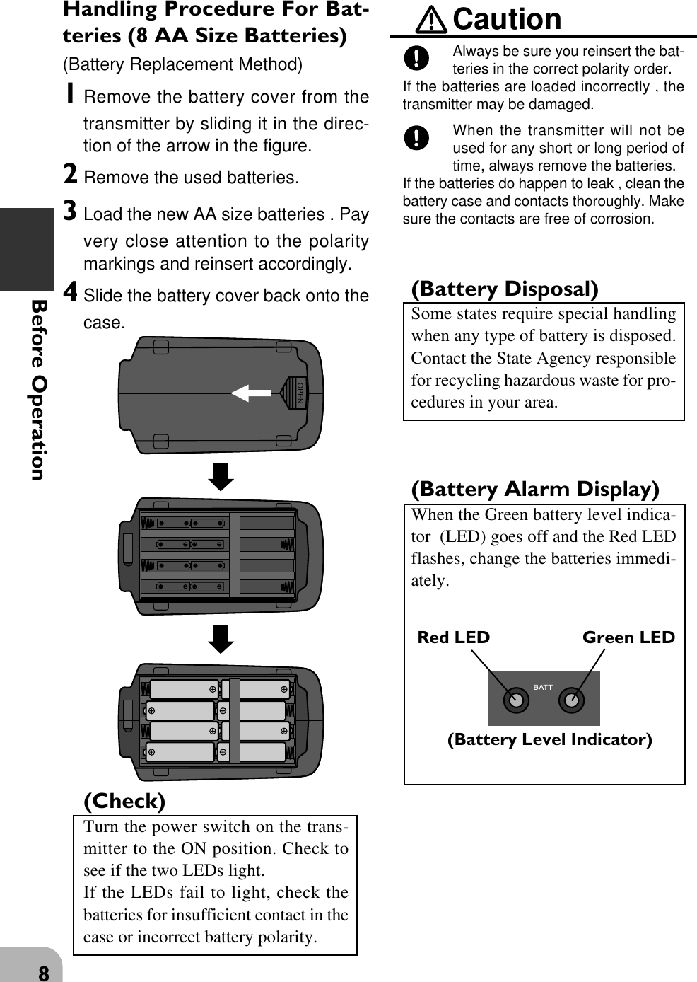 8Before OperationHandling Procedure For Bat-teries (8 AA Size Batteries)(Battery Replacement Method)1Remove the battery cover from thetransmitter by sliding it in the direc-tion of the arrow in the figure.2Remove the used batteries.3Load the new AA size batteries . Payvery close attention to the polaritymarkings and reinsert accordingly.4Slide the battery cover back onto thecase.(Check)Turn the power switch on the trans-mitter to the ON position. Check tosee if the two LEDs light.If the LEDs fail to light, check thebatteries for insufficient contact in thecase or incorrect battery polarity.CautionAlways be sure you reinsert the bat-teries in the correct polarity order.If the batteries are loaded incorrectly , thetransmitter may be damaged.When the transmitter will not beused for any short or long period oftime, always remove the batteries.If the batteries do happen to leak , clean thebattery case and contacts thoroughly. Makesure the contacts are free of corrosion.(Battery Disposal)Some states require special handlingwhen any type of battery is disposed.Contact the State Agency responsiblefor recycling hazardous waste for pro-cedures in your area.(Battery Alarm Display)When the Green battery level indica-tor  (LED) goes off and the Red LEDflashes, change the batteries immedi-ately.OPENRed LED Green LED(Battery Level Indicator)