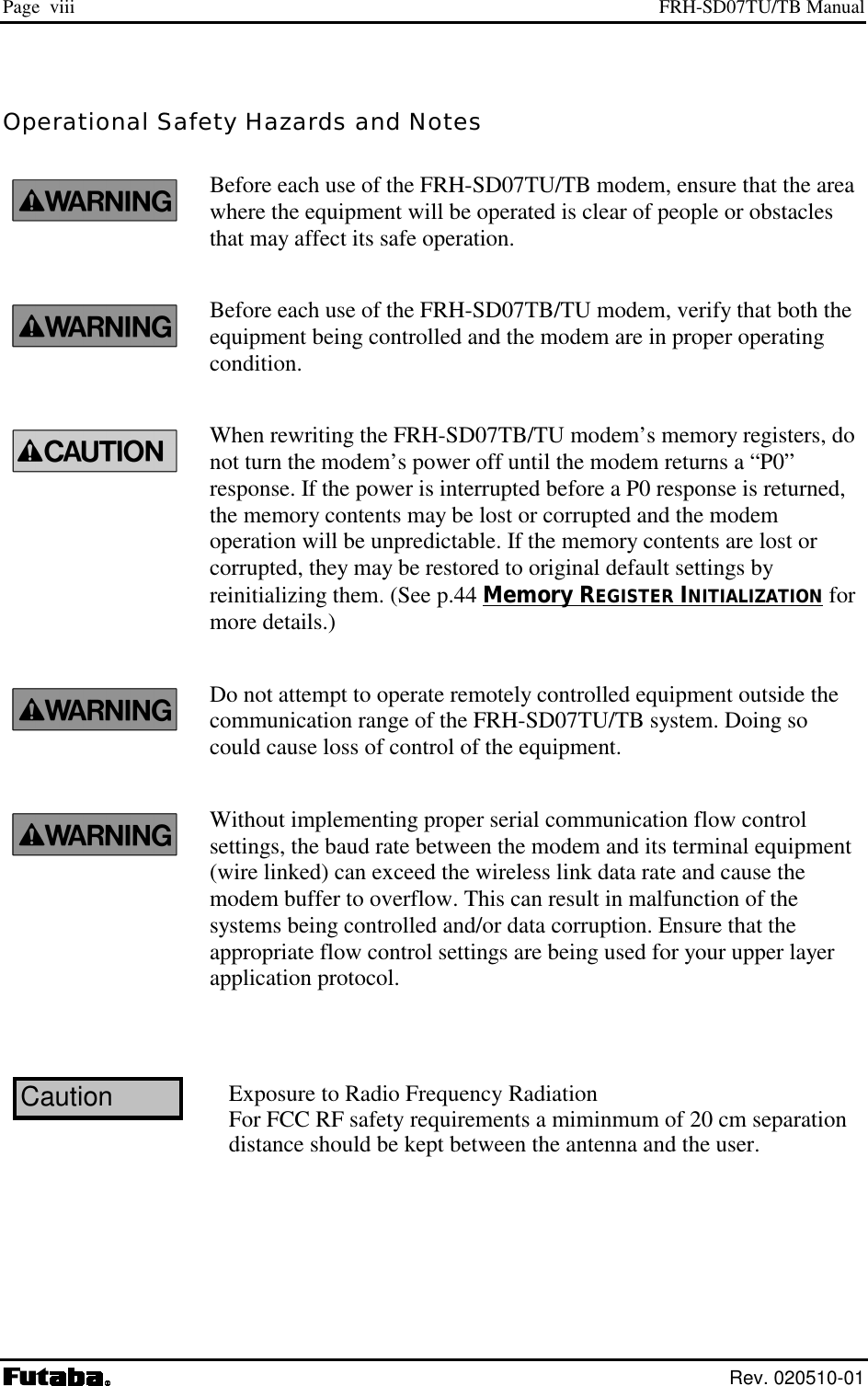 Page  viii  FRH-SD07TU/TB Manual  Rev. 020510-01 Operational Safety Hazards and Notes Before each use of the FRH-SD07TU/TB modem, ensure that the area where the equipment will be operated is clear of people or obstacles that may affect its safe operation. Before each use of the FRH-SD07TB/TU modem, verify that both the equipment being controlled and the modem are in proper operating condition. When rewriting the FRH-SD07TB/TU modem’s memory registers, do not turn the modem’s power off until the modem returns a “P0” response. If the power is interrupted before a P0 response is returned, the memory contents may be lost or corrupted and the modem operation will be unpredictable. If the memory contents are lost or corrupted, they may be restored to original default settings by reinitializing them. (See p.44 Memory REGISTER INITIALIZATION for more details.) Do not attempt to operate remotely controlled equipment outside the communication range of the FRH-SD07TU/TB system. Doing so could cause loss of control of the equipment. Without implementing proper serial communication flow control settings, the baud rate between the modem and its terminal equipment (wire linked) can exceed the wireless link data rate and cause the modem buffer to overflow. This can result in malfunction of the systems being controlled and/or data corruption. Ensure that the appropriate flow control settings are being used for your upper layer application protocol. CautionExposure to Radio Frequency RadiationFor FCC RF safety requirements a miminmum of 20 cm separation distance should be kept between the antenna and the user.