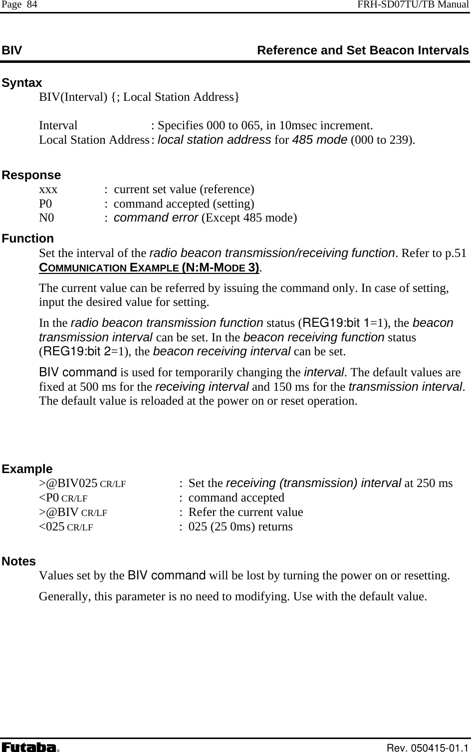 Page  84  FRH-SD07TU/TB Manual BIV   erence and Set Beacon Intervals RefSyntax   BIV(Interval) {; Local Station Address}  Station Address : local station address for 485 mode (000 to 239).               :  current set value (reference) ) of the radio o p.51 MPLE  Interval   : Specifies 000 to 065, in 10msec increment.     Local Response   xxx   P0  :  command accepted (setting)  N0  : command error (Except 485 modeFunction Set the interval   beacon transmission/receiving function. Refer t COMMUNICATION EXA  (N:M-MODE 3).   The current value can be referred by issuing the command only. In case of setting,  for setting. ransmission function status (REG19:bit 1=1), the beacon val can be set. In the beacon receiving function status h  beacon receiving interval can be set.  for temporarily changing the interval. The default values are fixed at 500 ms for the receiving interval and 150 ms for the transmission interval. The default value is reloaded at the power on or reset operation.   Example  &gt;@BIV025 CR/LF : Set the receiving (transmission) interval at 250 ms  &lt;P0 CR/LF : command accepted  &gt;@BIV CR/LF  :  Refer the current value  &lt;025 CR/LF  :  025 (25 0ms) returns   Notes Values set by the BIV command will be lost by turning the power on or resetting. Generally, this parameter is no need to modifying. Use with the default value. input the desired value In the radio beacon ttransmission inter1), t(REG19:bit 2= e BIV command is used Rev. 050415-01.1 