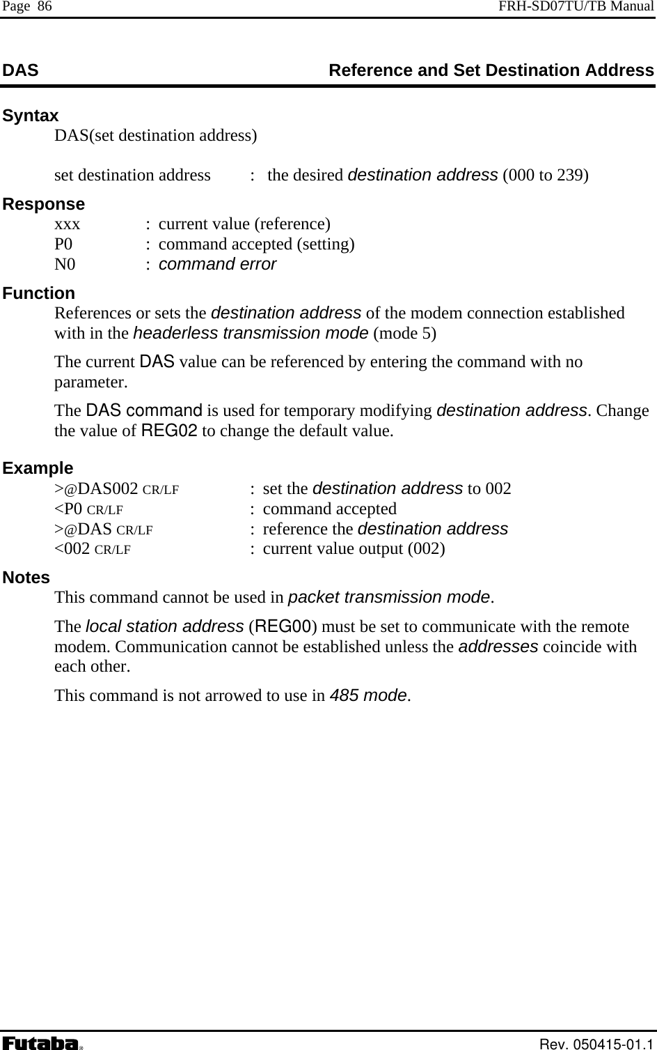 Page  86  FRH-SD07TU/TB Manual DAS  erence and Set Destination Address RefSyntax   DAS(set destination address)    set destination address  :   the desired destination address (000 to 239) spoxxx  :  current value (reference) :  command accepted (setting) odem connection established  in the headerless transmission mode (mode 5) ge default value. Examp 02  otes This command cannot be used in packet transmission mode. The local station address (REG00) must be set to communicate with the remote em. Communication cannot be established unless the addresses coincide with R e nse   P0  N0  : command error Function   References or sets the destination address of the mwith The current DAS value can be referenced by entering the command with no parameter.  The DAS command is used for temporary modifying destination address. Chanthe value of REG02 to change the le &gt;@DAS002 CR/LF : set the destination address to 0 &lt;P0 CR/LF : command accepted  &gt;@DAS CR/LF : reference the destination address  &lt;002 CR/LF  :  current value output (002) N  modeach other.   This command is not arrowed to use in 485 mode.  Rev. 050415-01.1 