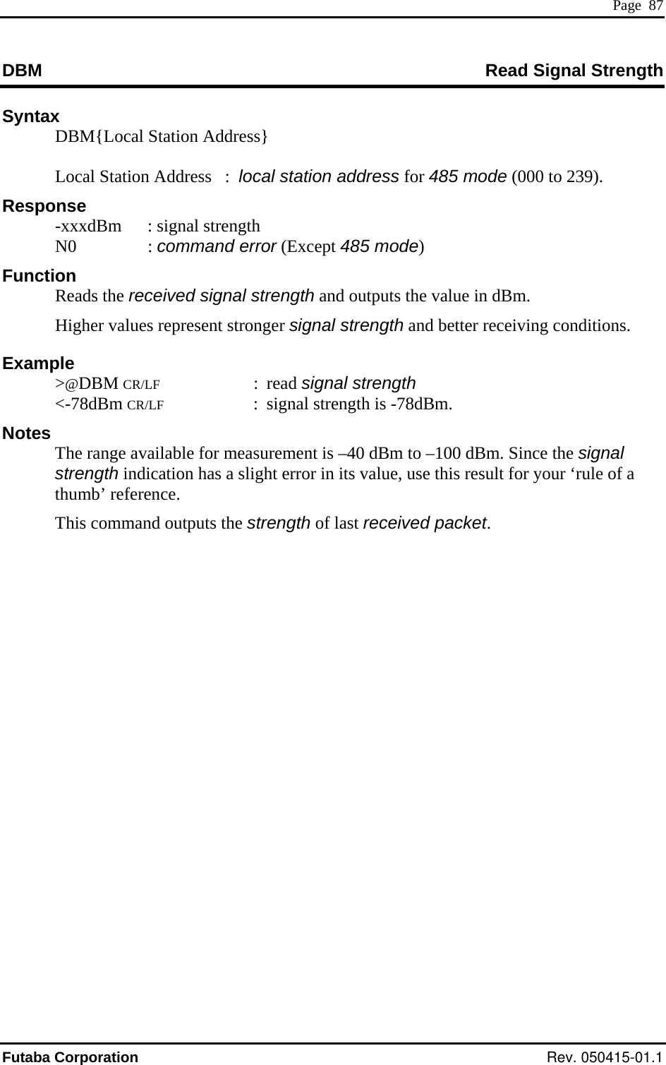  Page  87 DBM  ad Signal Strength ReSyntax   DBM{Local Station Address}   Higher values represent stronger signal strength and better receiving conditions. Example  &gt;@DBM CR/LF : read signal strength  &lt;-78dBm CR/LF  :  signal strength is -78dBm. Notes   The range available for measurement is –40 dBm to –100 dBm. Since the signal strength indication has a slight error in its value, use this result for your ‘rule of a thumb’ reference.   This command outputs the strength of last received packet.      Local Station Address   :  local station address for 485 mode (000 to 239). Response   -xxxdBm  : signal strength  N0  : command error (Except 485 mode) Function  Reads the received signal strength and outputs the value in dBm. Futaba Corporation Rev. 050415-01.1 