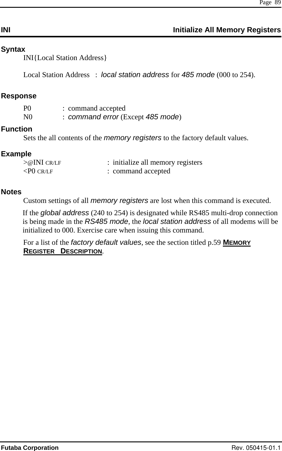  Page  89 INI  All Memory Registers Initialize Syntax   INI{Local Station Address}      Local Station Address   :  local station address for 485 mode (000 to 254).  Response  P0  : command accepted  N0  : command error (Except 485 mode) egisters otes  ss (240 to 254) is designated while RS485 multi-drop connection  of all modems will be initialized to 000. Exercise care when issuing this command.   For a list of the factory default values, see the section titled p.59 MEMORY Function   Sets the all contents of the memory registers to the factory default values. Example  &gt;@INI CR/LF  :  initialize all memory r &lt;P0 CR/LF : command accepted  N  Custom settings of all memory registers are lost when this command is executed. If the global addreis being made in the RS485 mode, the local station addressREGISTER DESCRIPTION. Futaba Corporation Rev. 050415-01.1 
