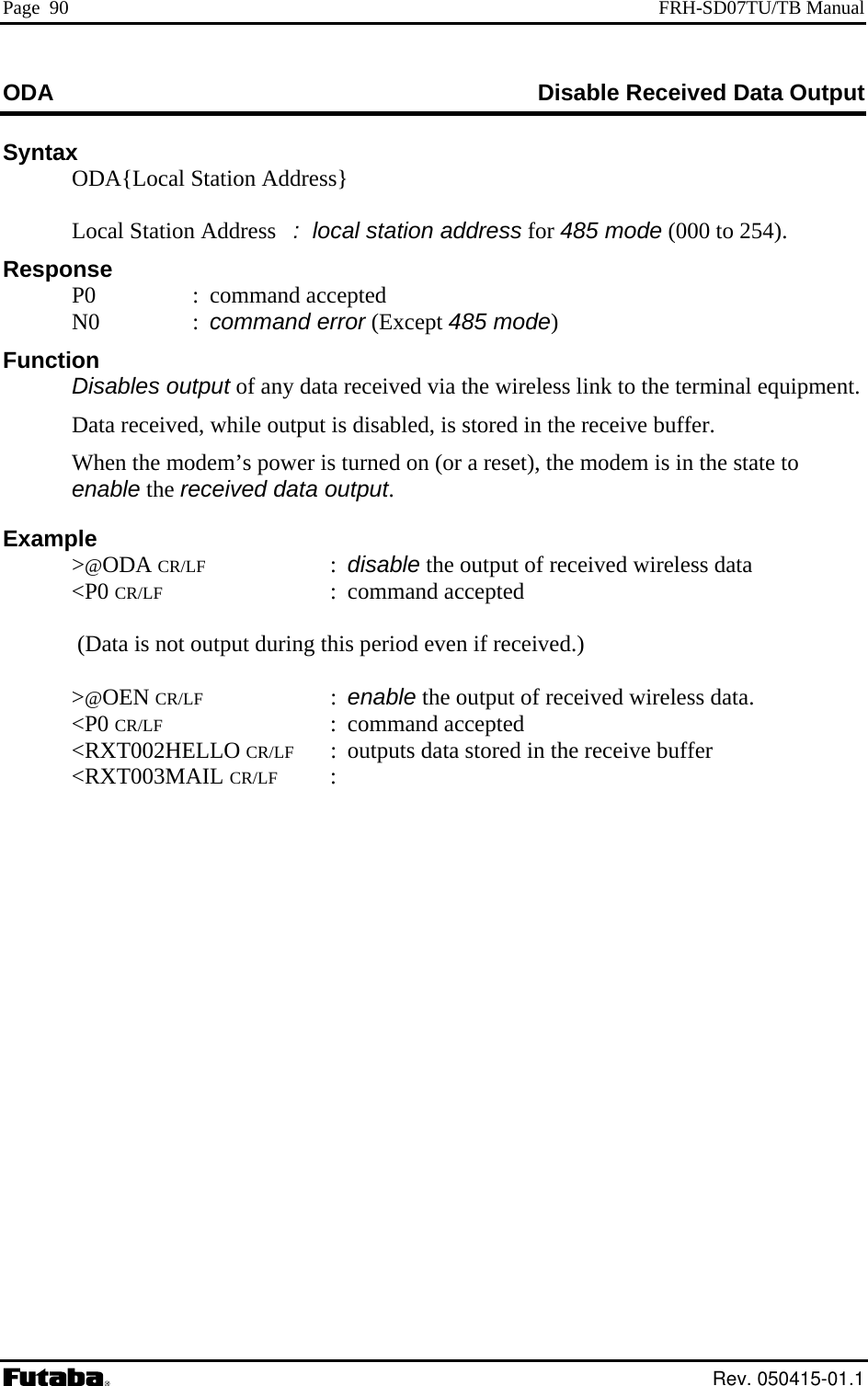 Page  90  FRH-SD07TU/TB Manual ODA  Disable Received Data Output Syntax   ODA{Local Station Address}     Local Station Add cal station address for 485 mode (000 to 254).   ress   :  loResponse unction  les output of any data received via the wireless link to the terminal equipment. ed, is stored in the receive buffer. odem is in the state to  r  uring this period even if received.)  CR/LF : enable the output of received wireless data.    P0  : command accepted  N0  : command error (Except 485 mode) F Disab  Data received, while output is disabl  When the modem’s power is turned on (or a reset), the menable the eceived data output. Example  &gt;@ODA CR/LF : disable the output of received wireless data  &lt;P0 CR/LF : command accepted   (Data is not output d &gt;@OEN  &lt;P0 CR/LF : command accepted  &lt;RXT002HELLO CR/LF : outputs data stored in the receive buffer  &lt;RXT003MAIL CR/LF :     Rev. 050415-01.1 