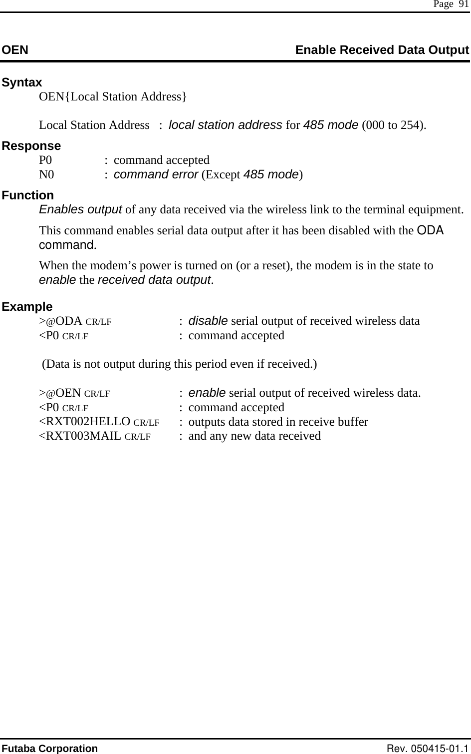  Page  91 OEN Enable Received Data Output  Syntax   OEN{Local Station Address} esponse  : command accepted  85 mode) bles output of any data received via the wireless link to the terminal equipment. command. em’s power i  is in the state to xample @ODA CR/LF : disable serial output of received wireless data    :  outputs data stored in receive buffer  &lt;RXT003MAIL CR/LF  :  and any new data received          Local Station Address   :  local station address for 485 mode (000 to 254). R P0  N0  : command error (Except 4Function  Ena  This command enables serial data output after it has been disabled with the ODA   When the mod s turned on (or a reset), the modemenable the received data output. E &gt; &lt;P0 CR/LF : command accepted     (Data is not output during this period even if received.) &gt;@OEN CR/LF : enable serial output of received wireless data.  &lt;P0 CR/LF : command accepted &lt;RXT002HELLO CR/LF Futaba Corporation Rev. 050415-01.1 