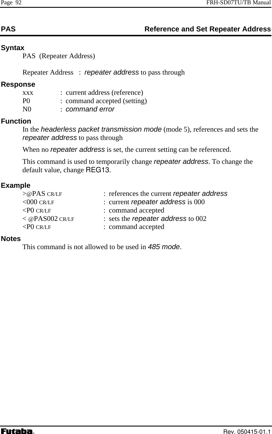 Page  92  FRH-SD07TU/TB Manual PAS  nce and Set Repeater Address RefereSyntax   PAS  (Repeater Address)      : command error nd sets the   This command is used to temporarily change repeater address. To change the ult value, change REG13. &gt;@PAS CR/LF : references the current repeater address &lt;P0 CR/LF : command accepted sed in 485 mode.    Repeater Address   :  repeater address to pass through Response   xxx   :  current address (reference)   P0  :  command accepted (setting)  N0 Function  In the headerless packet transmission mode (mode 5), references arepeater address to pass through  When no repeater address is set, the current setting can be referenced. defaExample   &lt;000 CR/LF : current repeater address is 000   &lt; @PAS002 CR/LF : sets the repeater address to 002  &lt;P0 CR/LF : command accepted Notes This command is not allowed to be u   Rev. 050415-01.1 