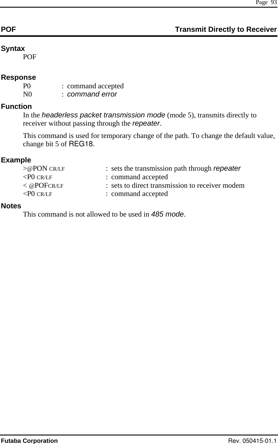  Page  93 POF  Transmit Directly to Receiver Syntax  POF      : command accepted e headerless packet transmission mode (mode 5), transmits directly to ue, of REG18.  e transmission path through repeater  CR/LF : command accepted otes Response  P0  N0  : command error Function  In threceiver without passing through the repeater.   This command is used for temporary change of the path. To change the default valchange bit 5 Example &gt;@PON CR/LF  :  sets th &lt;P0 &lt; @POFCR/LF  :  sets to direct transmission to receiver modem  &lt;P0 CR/LF : command accepted N  This command is not allowed to be used in 485 mode.   Futaba Corporation Rev. 050415-01.1 