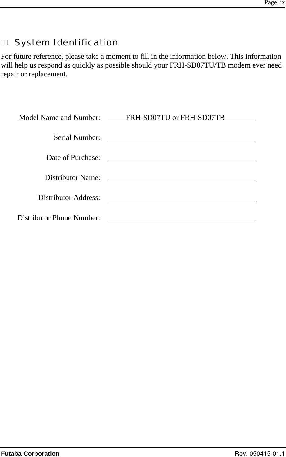  Page  ix III  System Identification For future reference, please take a moment to fill in the information below. This information will help us respond as quickly as possible should your FRH-SD07TU/TB modem ever need repair or replacement.       Model Name and Number:    FRH-SD07TU or FRH-SD07TB  Serial Number:      Date of Purchase:      Distributor Name:     Distributor Address:     Distributor Phone Number:    Futaba Corporation Rev. 050415-01.1 