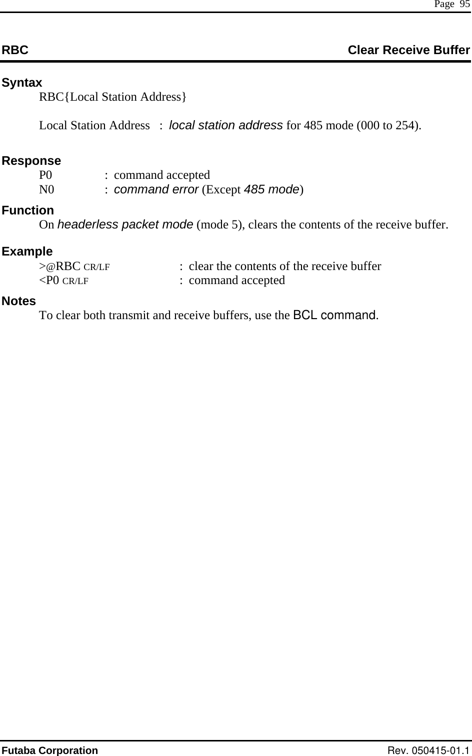  Page  95 RBC  Clear Receive Buffer Syntax  RBC{Local  Station Address}  Station Address   :  local station address for 485 mode (000 to 254). : command accepted FunctExampCR/LF  :  clear the contents of the receive buffer ansmit and r    Local Response  P0  N0  : command error (Except 485 mode) ion  On headerless packet mode (mode 5), clears the contents of the receive buffer. le  &gt;@RBC  &lt;P0 CR/LF : command accepted Notes   To clear both tr eceive buffers, use the BCL command. Futaba Corporation Rev. 050415-01.1 