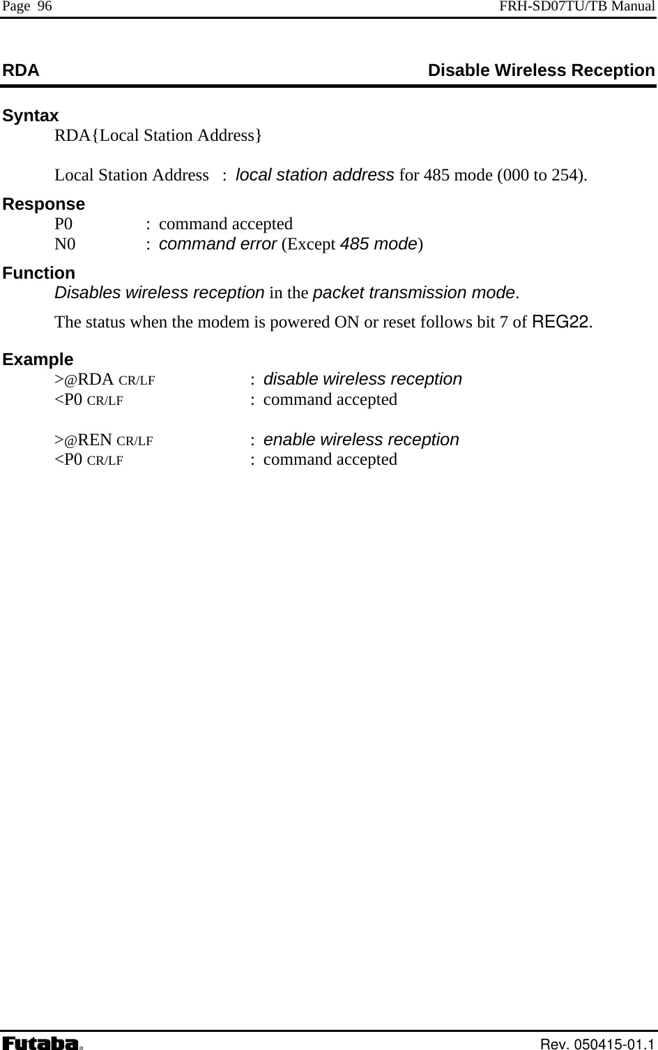 Page  96  FRH-SD07TU/TB Manual RDA  Disable Wireless Reception Syntax   RDA{Local S tation Address}  Station Address   :  local station address for 485 mode (000 to 254). d : command error (Except 485 mode)  ireless reception in the packet transmission mode. Example CR/LF : disable wireless reception     LocalResponse  P0  : command accepte N0 Function Disables w  The status when the modem is powered ON or reset follows bit 7 of REG22.  &gt;@RDA  &lt;P0 CR/LF : command accepted   &gt;@REN CR/LF : enable wireless reception  &lt;P0 CR/LF : command accepted  Rev. 050415-01.1 