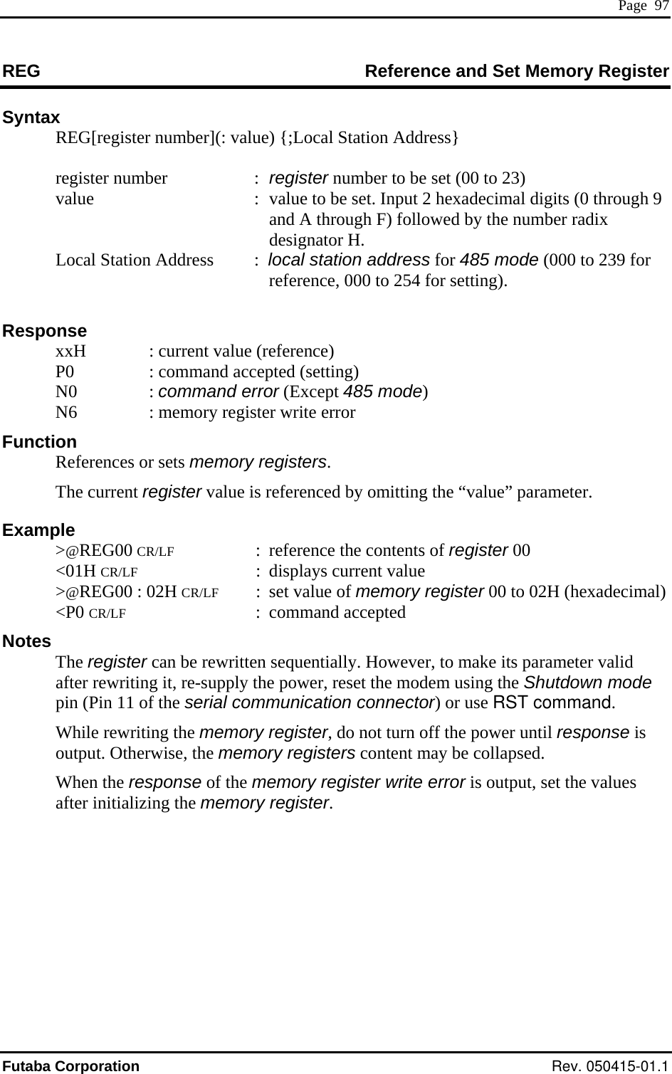  Page  97 REG  Set Memory Register Reference and Syntax   REG[register number](: value) {;Local Station Address} value  :  value to be set. Input 2 hexadecimal digits (0 through 9 and A through F) followed by the number radix .  or 485 mode (000 to 239 for r setting).   : current value (reference) ommand acc The current register value is referenced by omitting the “value” parameter. Example  &gt;@REG00 CR/LF  :  reference the contents of register 00  &lt;01H CR/LF : displays current value  &gt;@REG00 : 02H CR/LF  :  set value of memory register 00 to 02H (hexadecimal)  &lt;P0 CR/LF : command accepted Notes  The register can be rewritten sequentially. However, to make its parameter valid after rewriting it, re-supply the power, reset the modem using the Shutdown mode pin (Pin 11 of the serial communication connector) or use RST command. While rewriting the memory register, do not turn off the power until response is output. Otherwise, the memory registers content may be collapsed.  When the response of the memory register write error is output, set the values after initializing the memory register.   register number  : register number to be set (00 to 23)  designator H    Local Station Address :  local station address freference, 000 to 254 fo Response   xxH P0  : c epted (setting)  N0  : command error (Except 485 mode) N6  : memory register write error  Function  References or sets memory registers. Futaba Corporation Rev. 050415-01.1 