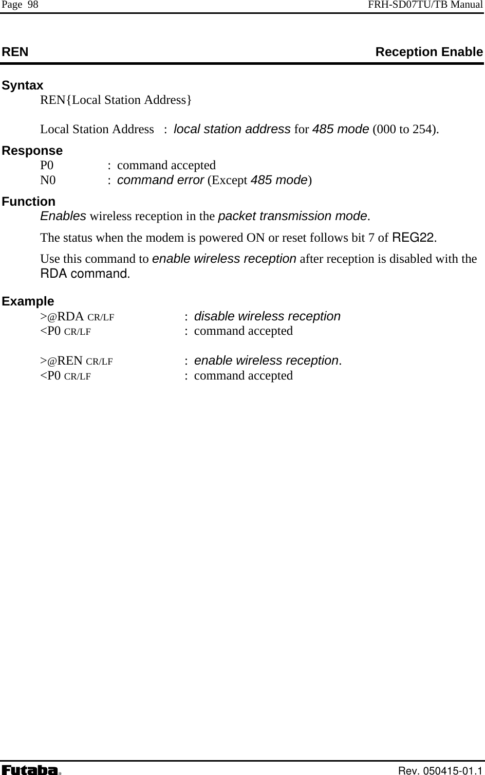 Page  98  FRH-SD07TU/TB Manual REN            Reception Enable Syntax   REN{Local Station Address}      Local Station Address   :  local station address for 485 mode (000 to 254).  this command to enable wireless reception after reception is disabled with the  &gt;@REN CR/LF : enable wireless reception.  &lt;P0 CR/LF : command accepted Response  P0  : command accepted  N0  : command error (Except 485 mode) Function  Enables wireless reception in the packet transmission mode.   The status when the modem is powered ON or reset follows bit 7 of REG22.   UseRDA command. Example  &gt;@RDA CR/LF : disable wireless reception  &lt;P0 CR/LF : command accepted   Rev. 050415-01.1 